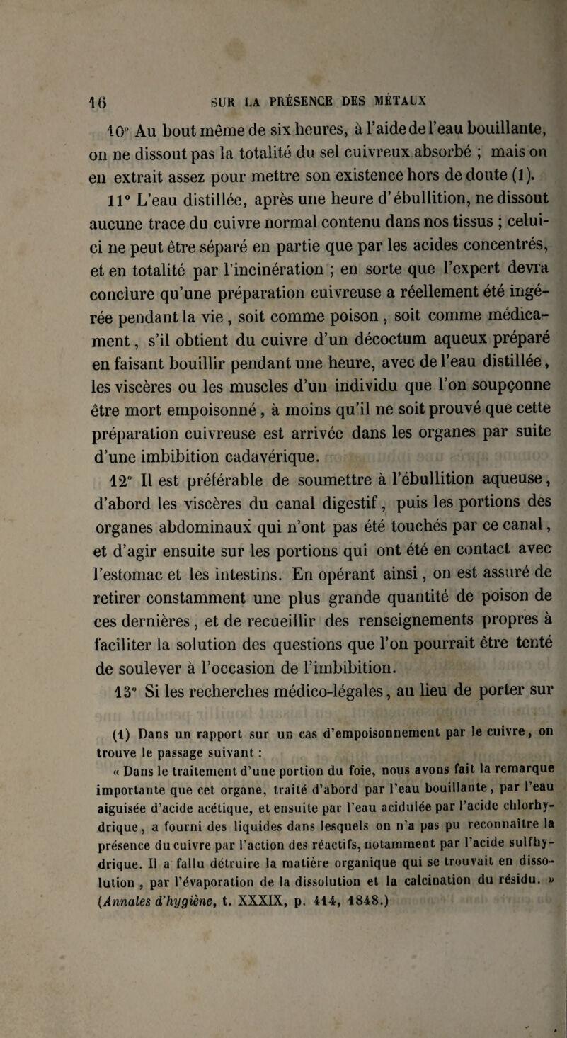 10° Au bout même de six heures, à l’aide de l’eau bouillante, on ne dissout pas la totalité du sel cuivreux absorbé ; mais on en extrait assez pour mettre son existence hors de doute (1). 11° L’eau distillée, après une heure d’ébullition, ne dissout aucune trace du cuivre normal contenu dans nos tissus ; celui- ci ne peut être séparé en partie que par les acides concentrés, et en totalité par l’incinération ; en sorte que l’expert devra conclure qu’une préparation cuivreuse a réellement été ingé¬ rée pendant la vie, soit comme poison , soit comme médica¬ ment , s’il obtient du cuivre d’un décoctum aqueux préparé en faisant bouillir pendant une heure, avec de l’eau distillée, les viscères ou les muscles d’un individu que l’on soupçonne être mort empoisonné , à moins qu’il ne soit prouvé que cette préparation cuivreuse est arrivée dans les organes par suite d’une imbibition cadavérique. 12° Il est préférable de soumettre à l’ébullition aqueuse, d’abord les viscères du canal digestif, puis les portions des organes abdominaux qui n’ont pas été touchés par ce canal, et d’agir ensuite sur les portions qui ont été en contact avec l’estomac et les intestins. En opérant ainsi, on est assuré de retirer constamment une plus grande quantité de poison de ces dernières, et de recueillir des renseignements propres à faciliter la solution des questions que l’on pourrait être tenté de soulever à l’occasion de l’imbibition. 13° Si les recherches médico-légales, au lieu de porter sur (1) Dans un rapport sur un cas d’empoisonnement par le cuivre, on trouve le passage suivant : « Dans le traitement d’une portion du foie, nous avons fait la remarque importante que cet organe, traité d’abord par l’eau bouillante, par l’eau aiguisée d’acide acétique, et ensuite par l’eau acidulée par l’acide chlorhy¬ drique , a fourni des liquides dans lesquels on n’a pas pu reconnaître la présence du cuivre par l’action des réactifs, notamment par l’acide sulfhy- drique. Il a fallu détruire la matière organique qui se trouvait en disso¬ lution , par l’évaporation de la dissolution et la calcination du résidu. » (Annales d’hygiène, t. XXXIX, p. 414, 1848.)