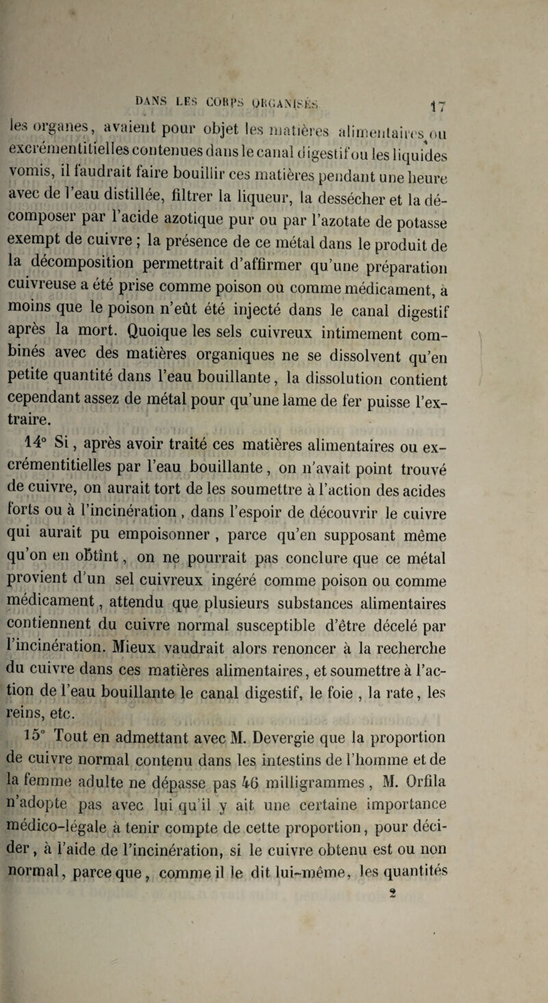 les organes, avaient pour objet les matières alimentaires ou excrémentitielles contenues dans le canal digestif ou les liquides vomis, il laudrait taire bouillir ces matières pendant une heure avec de l’eau distillée, filtrer la liqueur, la dessécher et la dé¬ composer par l’acide azotique pur ou par l’azotate de potasse exempt de cuivre ; la présence de ce métal dans le produit de la décomposition permettrait d’affirmer qu’une préparation cuivreuse a été prise comme poison ou comme médicament, à moins que le poison n’eût été injecté dans le canal digestif après la mort. Quoique les sels cuivreux intimement com¬ binés avec des matières organiques ne se dissolvent qu’en petite quantité dans l’eau bouillante, la dissolution contient cependant assez de métal pour qu’une lame de fer puisse l’ex¬ traire. 14° Si, après avoir traité ces matières alimentaires ou ex¬ crémentitielles par l’eau bouillante, on n'avait point trouvé de cuivre, on aurait tort de les soumettre à l’action des acides torts ou à l’incinération , dans l’espoir de découvrir le cuivre qui aurait pu empoisonner , parce qu’en supposant même qu’on en obtînt, on ne pourrait pas conclure que ce métal provient d'un sel cuivreux ingéré comme poison ou comme médicament, attendu que plusieurs substances alimentaires contiennent du cuivre normal susceptible d’être décelé par l’incinération. Mieux vaudrait alors renoncer à la recherche du cuivre dans ces matières alimentaires, et soumettre à l’ac¬ tion de l’eau bouillante le canal digestif, le foie , la rate, les reins, etc. 15° Tout en admettant avec M. Devergie que la proportion de cuivre normal contenu dans les intestins de l’homme et de la femme adulte ne dépasse pas 46 milligrammes , M. Orfila n’adopte pas avec lui qu il y ait une certaine importance médico-légale à tenir compte de cette proportion, pour déci¬ der , à l’aide de l’incinération, si le cuivre obtenu est ou non normal, parce que, comme il le dit lui-même, les quantités