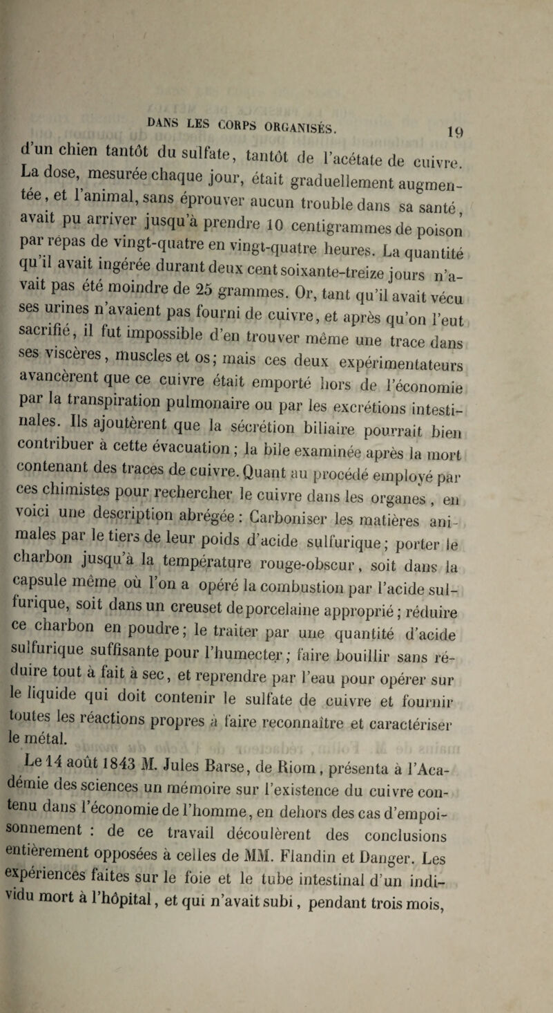 d’un chien tantôt du sulfate, tantôt de l’acétate de cuivre La dose mesurée chaque jour, était graduellement augmen¬ tée, et 1 animal, sans éprouver aucun trouble dans sa santé avatt pu arriver jusqu’à prendre 10 centigrammes de poison par repas de vingt-quatre en vingt-quatre heures. La quantité qu U avait mgeree durant deux cent soixante-treize jours n’a- vait Pas ete moindre de 25 grammes. Or, tant qu’il avait vécu ses urines n’avaient pas fourni de cuivre, et après qu’on l’eut sacrifie, il fut impossible d’en trouver même une trace dans ses viscères, muscles et os; mais ces deux expérimentateurs avancèrent que ce cuivre était emporté hors de l’économie par la transpiration pulmonaire ou par les excrétions intesti¬ nales. Ils ajoutèrent que la sécrétion biliaire pourrait bien contribuer à cette évacuation ; la bile examinée après la mort contenant des traces de cuivre. Quant au procédé employé par ces chimistes pour rechercher le cuivre dans les organes, en voici une description abrégée : Carboniser les matières ani¬ males par le tiers de leur poids d’acide sulfurique ; porter le charbon jusqu à la température rouge-obscur, soit dans la capsule même où l’on a opéré la combustion par l’acide sul¬ furique, soit dans un creuset de porcelaine approprié ; réduire ce charbon en poudre; le traiter par une quantité d’acide sulfurique suffisante pour l’humecter; faire bouillir sans ré¬ duire tout à fait a sec, et reprendre par l’eau pour opérer sur le liquide qui doit contenir le sulfate de cuivre et fournir toutes les réactions propres à faire reconnaître et caractériser le métal. Le 14 août 1843 M. Jules Barse, de Riom, présenta à l’Aca¬ démie des sciences un mémoire sur l’existence du cuivre con¬ tenu dans l’économie de l’homme, en dehors des cas d’empoi¬ sonnement : de ce travail découlèrent des conclusions entièrement opposées à celles de MM. Flandin et Danger. Les expériences faites sur le foie et le tube intestinal d’un indi¬ vidu mort à l’hôpital, et qui n’avait subi, pendant trois mois,