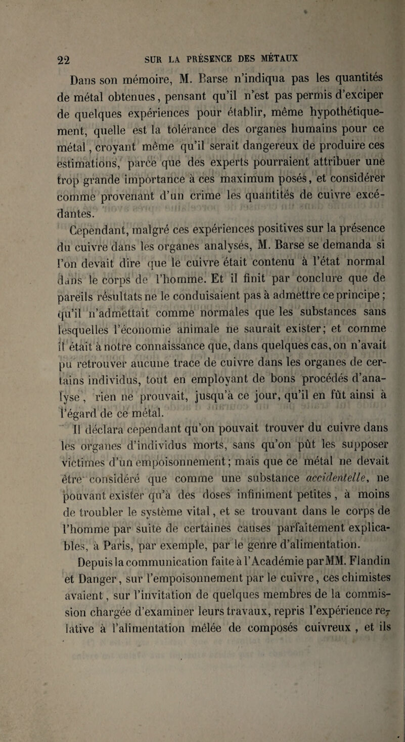Dans son mémoire, M. Barse n’indiqua pas les quantités de métal obtenues, pensant qu’il n’est pas permis d’exciper de quelques expériences pour établir, même hypothétique¬ ment, quelle est la tolérance des organes humains pour ce métal, croyant même qu’il serait dangereux de produire ces estimations, parce que des experts pourraient attribuer une trop grande importance à ces maximum posés, et considérer comme provenant d’un crime les quantités de cuivre excé¬ dantes. Cependant, malgré ces expériences positives sur la présence du cuivre dans les organes analysés, M. Barse se demanda si l’on devait dire que le cuivre était contenu à l’état normal dans le corps de l’homme. Et il finit par conclure que de pareils résultats ne le conduisaient pas à admettre ce principe ; qu’il réadmettait comme normales que les substances sans lesquelles l’économie animale ne saurait exister; et comme il était à notre connaissance que, dans quelques cas, on n’avait pu retrouver aucune trace de cuivre dans les organes de cer¬ tains individus, tout en employant de bons procédés d’ana¬ lyse , rien ne prouvait, jusqu’à ce jour, qu’il en fût ainsi à l’égard de ce métal. Il déclara cependant qu’on pouvait trouver du cuivre dans les organes d’individus morts, sans qu’on pût les supposer victimes d’un empoisonnement ; mais que ce métal ne devait être considéré que comme une substance accidentelle, ne pouvant exister qu’à des doses infiniment petites , à moins de troubler le système vital, et se trouvant dans le corps de l’homme par suite de certaines causes parfaitement explica¬ bles, à Paris, par exemple, par le genre d’alimentation. Depuis la communication faite à l’Académie par MM. Fiandin et Danger, sur l’empoisonnement par le cuivre, ces chimistes avaient, sur l’invitation de quelques membres de la commis¬ sion chargée d’examiner leurs travaux, repris l’expérience re7 Iative à l’alimentation mêlée de composés cuivreux , et ils