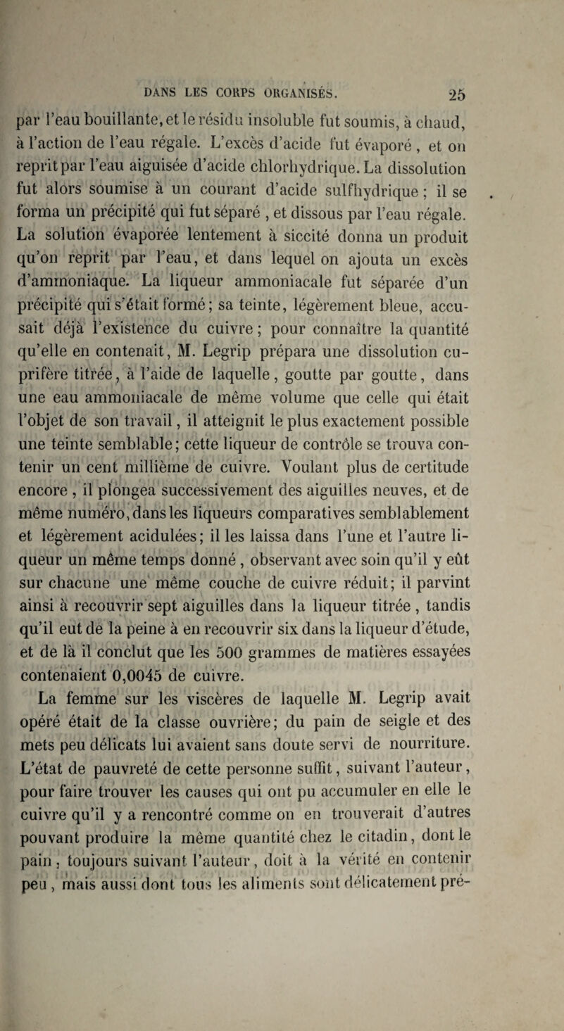par l’eau bouillante, et le résidu insoluble fut soumis, à chaud, à l’action de l’eau régale. L’excès d’acide fut évaporé , et on reprit par l’eau aiguisée d’acide chlorhydrique. La dissolution fut alors soumise à un courant d’acide sulfhydrique ; il se forma un précipité qui fut séparé , et dissous par l’eau régale. La solution évaporée lentement à siccité donna un produit qu’on reprit par l’eau, et dans lequel on ajouta un excès d’ammoniaque. La liqueur ammoniacale fut séparée d’un précipité qui s’était formé; sa teinte, légèrement bleue, accu¬ sait déjà l’existence du cuivre ; pour connaître la quantité qu’elle en contenait, M. Legrip prépara une dissolution cu¬ prifère titrée, à l’aide de laquelle , goutte par goutte, dans une eau ammoniacale de même volume que celle qui était l’objet de son travail, il atteignit le plus exactement possible une teinte semblable; cette liqueur de contrôle se trouva con¬ tenir un cent millième de cuivre. Voulant plus de certitude encore , il plongea successivement des aiguilles neuves, et de même numéro, dans les liqueurs comparatives semblablement et légèrement acidulées; il les laissa dans l’une et l’autre li¬ queur un même temps donné , observant avec soin qu’il y eût sur chacune une même couche de cuivre réduit; il parvint ainsi à recouvrir sept aiguilles dans la liqueur titrée , tandis qu’il eut de la peine à en recouvrir six dans la liqueur d’étude, et de là il conclut que les 500 grammes de matières essayées contenaient 0,0045 de cuivre. La femme sur les viscères de laquelle M. Legrip avait opéré était de la classe ouvrière; du pain de seigle et des mets peu délicats lui avaient sans doute servi de nourriture. L’état de pauvreté de cette personne suffit, suivant l’auteur, pour faire trouver les causes qui ont pu accumuler en elle le cuivre qu’il y a rencontré comme on en trouverait d’autres pouvant produire la même quantité chez le citadin, dont le pain j toujours suivant l’auteur, doit à la vérité en contenir peu , mais aussi dont tous les aliments sont délicatement pré-