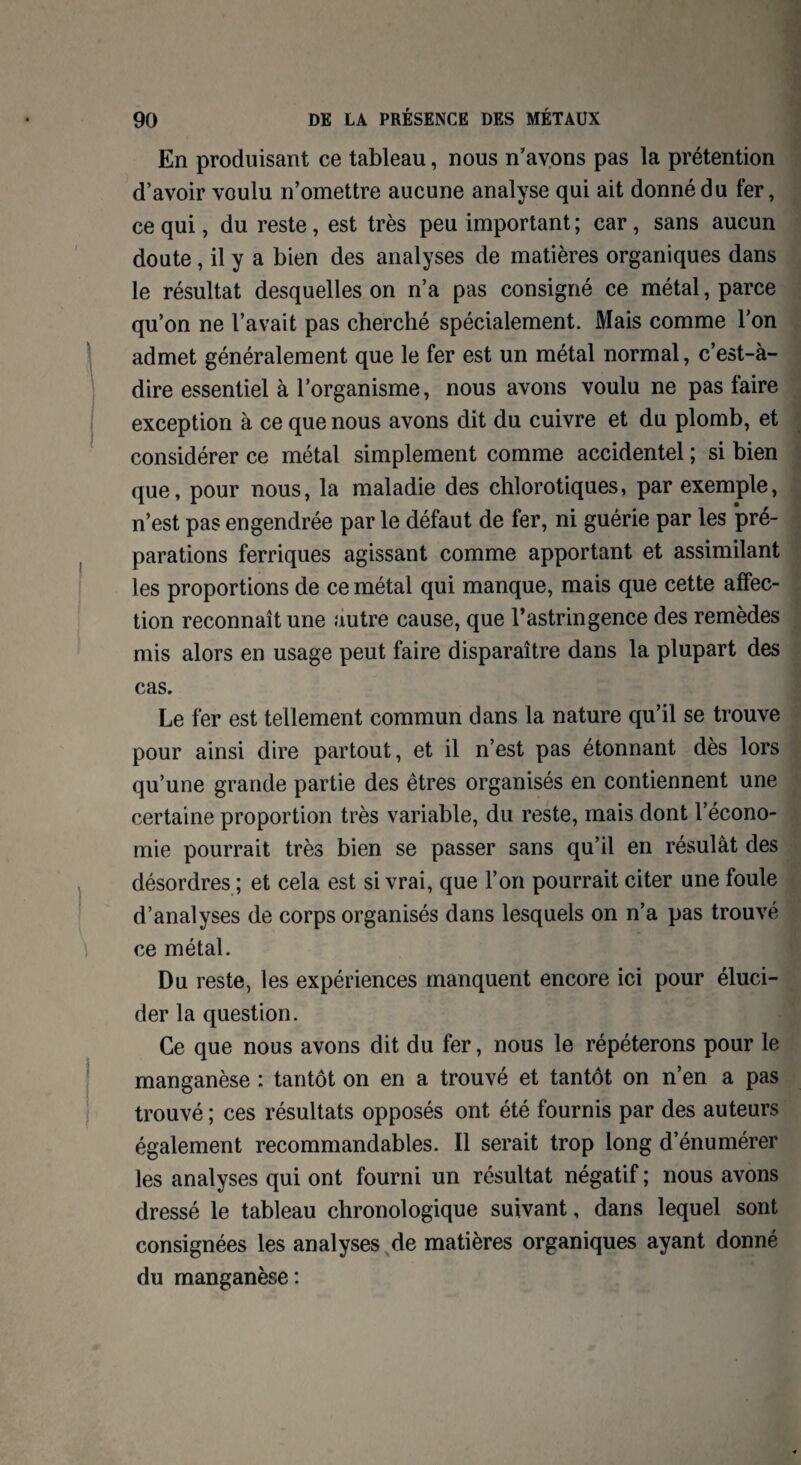 En produisant ce tableau, nous n’avons pas la prétention d’avoir voulu n’omettre aucune analyse qui ait donné du fer, ce qui, du reste , est très peu important ; car , sans aucun doute , il y a bien des analyses de matières organiques dans le résultat desquelles on n’a pas consigné ce métal, parce qu’on ne l’avait pas cherché spécialement. Mais comme l'on admet généralement que le fer est un métal normal, c’est-à- dire essentiel à l’organisme, nous avons voulu ne pas faire exception à ce que nous avons dit du cuivre et du plomb, et considérer ce métal simplement comme accidentel ; si bien que, pour nous, la maladie des chlorotiques, par exemple, n’est pas engendrée par le défaut de fer, ni guérie par les pré¬ parations ferriques agissant comme apportant et assimilant les proportions de ce métal qui manque, mais que cette affec¬ tion reconnaît une autre cause, que l’astringence des remèdes mis alors en usage peut faire disparaître dans la plupart des cas. Le fer est tellement commun dans la nature qu’il se trouve pour ainsi dire partout, et il n’est pas étonnant dès lors qu’une grande partie des êtres organisés en contiennent une certaine proportion très variable, du reste, mais dont l’écono¬ mie pourrait très bien se passer sans qu’il en résulât des désordres ; et cela est si vrai, que l’on pourrait citer une foule d’analyses de corps organisés dans lesquels on n’a pas trouvé ce métal. Du reste, les expériences manquent encore ici pour éluci¬ der la question. Ce que nous avons dit du fer, nous le répéterons pour le manganèse : tantôt on en a trouvé et tantôt on n’en a pas trouvé ; ces résultats opposés ont été fournis par des auteurs également recommandables. Il serait trop long d’énumérer les analyses qui ont fourni un résultat négatif ; nous avons dressé le tableau chronologique suivant, dans lequel sont consignées les analyses de matières organiques ayant donné du manganèse :