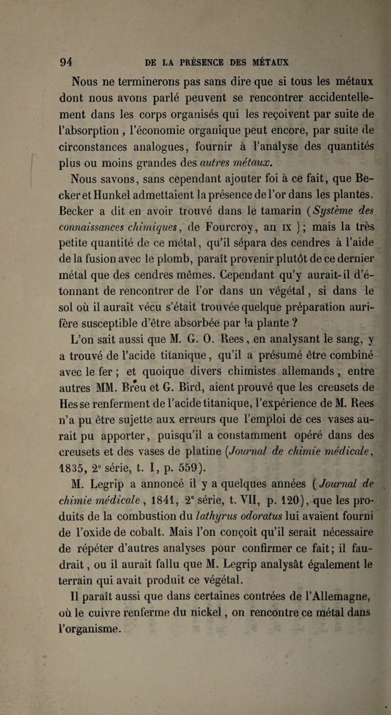 Nous ne terminerons pas sans dire que si tous les métaux dont nous avons parlé peuvent se rencontrer accidentelle¬ ment dans les corps organisés qui les reçoivent par suite de l’absorption , l’économie organique peut encore, par suite de circonstances analogues, fournir à l’analyse des quantités plus ou moins grandes des autres métaux. Nous savons, sans cependant ajouter foi à ce fait, que Be¬ cker et Hunkel admettaient la présence de l’or dans les plantes. Becker a dit en avoir trouvé dans le tamarin (Système des connaissances chimiques,' de Fourcroy, an ix ) ; mais la très petite quantité de ce métal, qu’il sépara des cendres à l’aide de la fusion avec le plomb, paraît provenir plutôt de ce dernier métal que des cendres mêmes. Cependant qu’y aurait-il d’é- tonnant de rencontrer de l’or dans un végétal, si dans le sol où il aurait vécu s’était trouvée quelque préparation auri¬ fère susceptible d’être absorbée par la plante ? L’on sait aussi que M. G. O. Rees, en analysant le sang, y a trouvé de l’acide titanique, qu’il a présumé être combiné avec le fer ; et quoique divers chimistes allemands , entre autres MM. Breu et G. Bird, aient prouvé que les creusets de Hesse renferment de l’acide titanique, l’expérience de M. Rees n’a pu être sujette aux erreurs que l’emploi de ces vases au¬ rait pu apporter, puisqu’il a constamment opéré dans des creusets et des vases de platine (Journal de chimie médicale, 1835, 2e série, t. I, p. 559). M. Legrip a annoncé il y a quelques années ( Journal de chimie médicale , 1841, 2e série, t. VII, p. 120), que les pro¬ duits de la combustion du lathyrus odoratus lui avaient fourni de l’oxide de cobalt. Mais l’on conçoit qu’il serait nécessaire de répéter d’autres analyses pour confirmer ce fait ; il fau¬ drait , ou il aurait fallu que M. Legrip analysât également le terrain qui avait produit ce végétal. Il paraît aussi que dans certaines contrées de l’Allemagne, où le cuivre renferme du nickel, on rencontre ce métal dans l’organisme.