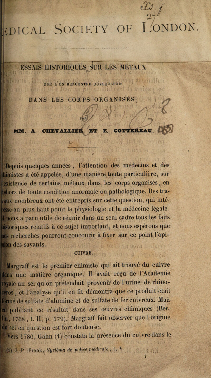 lXj Oi / il)ical Society of London. : t jg 41 ESSAIS HISTORIQUES S>UK LES MÉTAUX QUE L’ON RENCONTRE QUELQUEFOIS DANS LES CORPS ORGANISÉS; PAR 1 MM. A. CHEVALLIER ET E. COTTER.EAXJ i* * jéTy! \m L7' § Depuis quelques années , l’attention des médecins et des limistes a été appelée, d’une manière toute particulière, sur istence de certains métaux dans les corps organisés, en lors de toute condition anormale ou pathologique. Des tra- iux nombreux ont été entrepris sur cette question, qui inté- e au plus haut point la physiologie et la médecine légale, ous a paru utile de réunir dans un seul cadre tous les faits riques relatifs à ce sujet important, et nous espérons que ^ recherches pourront concourir à fixer sur ce point l’opi— des savants. cuivre. Iargraff est le premier chimiste qui ait trouvé du cuivre une matière organique. Il avait reçu de l’Académie fie un sel qu’on prétendait provenir de l’urine de rhino- ros, et l’analyse qu’il en fit démontra que ce produit était îé de sulfate d’alumine et de sulfate de fer cuivreux. Mais publiant ce résultat dans ses œuvres chimiques (Ber- t, 1768 , t. II, p. 179), Margraff fait observer que l’origine i sel en question est fort douteuse. Vers 1780, Gahn (1) constata la présence du cuivre dans le