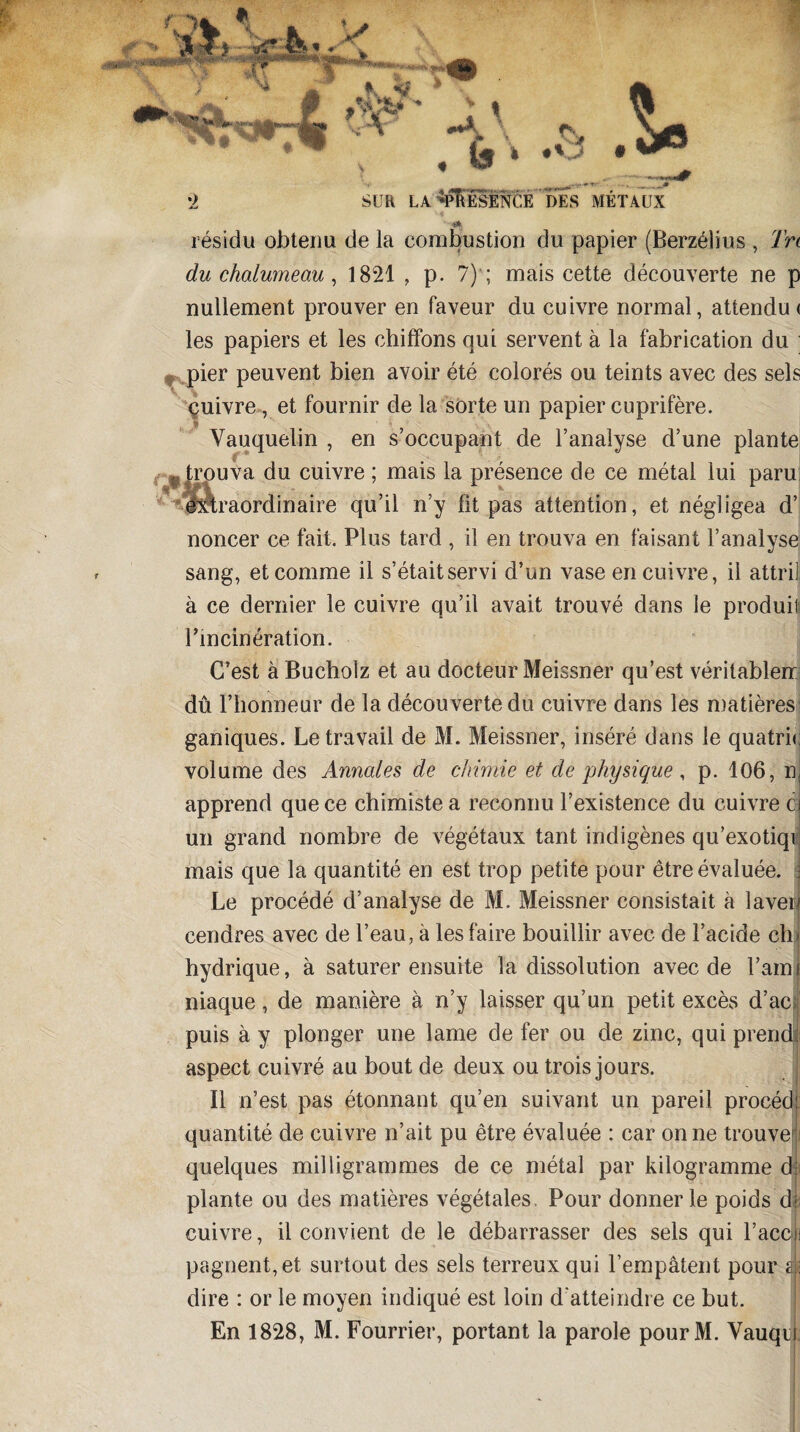 &1 fV A •''f •y j .^5 SUR LA‘PRESENCE DES METAUX < * résidu obtenu de la combustion du papier (Berzélius , Trt du chalumeau , 1821 , p. 7) ; mais cette découverte ne p nullement prouver en faveur du cuivre normal, attendu< les papiers et les chiffons qui servent à la fabrication du pier peuvent bien avoir été colorés ou teints avec des sels cuivre, et fournir de la sorte un papier cuprifère. Vauquelin , en s’occupant de l’analyse d’une plante trouva du cuivre ; mais la présence de ce métal lui paru ■'Ixt raordinaire qu’il n’y fit pas attention, et négligea d’ noncer ce fait. Plus tard , il en trouva en faisant l’analyse sang, et comme il s’était servi d’un vase en cuivre, il attril à ce dernier le cuivre qu’il avait trouvé dans le produit rincinëration. C’est à Bucholz et au docteur Meissner qu’est véritablerr dû l’honneur de la découverte du cuivre dans les matières ganiques. Le travail de M. Meissner, inséré dans le quatric volume des Annales de chimie et de physique, p. 106, n apprend que ce chimiste a reconnu l’existence du cuivre c un grand nombre de végétaux tant indigènes qu’exotiqi mais que la quantité en est trop petite pour être évaluée. Le procédé d’analyse de M. Meissner consistait à laver cendres avec de l’eau, à les faire bouillir avec de l’acide ch hydrique, à saturer ensuite la dissolution avec de l’ami niaque, de manière à n’y laisser qu’un petit excès d’ac puis à y plonger une lame de fer ou de zinc, qui prends aspect cuivré au bout de deux ou trois jours. Il n’est pas étonnant qu’en suivant un pareil procéd; quantité de cuivre n’ait pu être évaluée : car on ne trouve quelques milligrammes de ce métal par kilogramme â\; plante ou des matières végétales. Pour donner le poids dj cuivre, il convient de le débarrasser des sels qui l’accli pagnent,et surtout des sels terreux qui l’empâtent pour a; dire : or le moyen indiqué est loin d'atteindre ce but. En 1828, M. Fourrier, portant la parole pourM. Vauqn