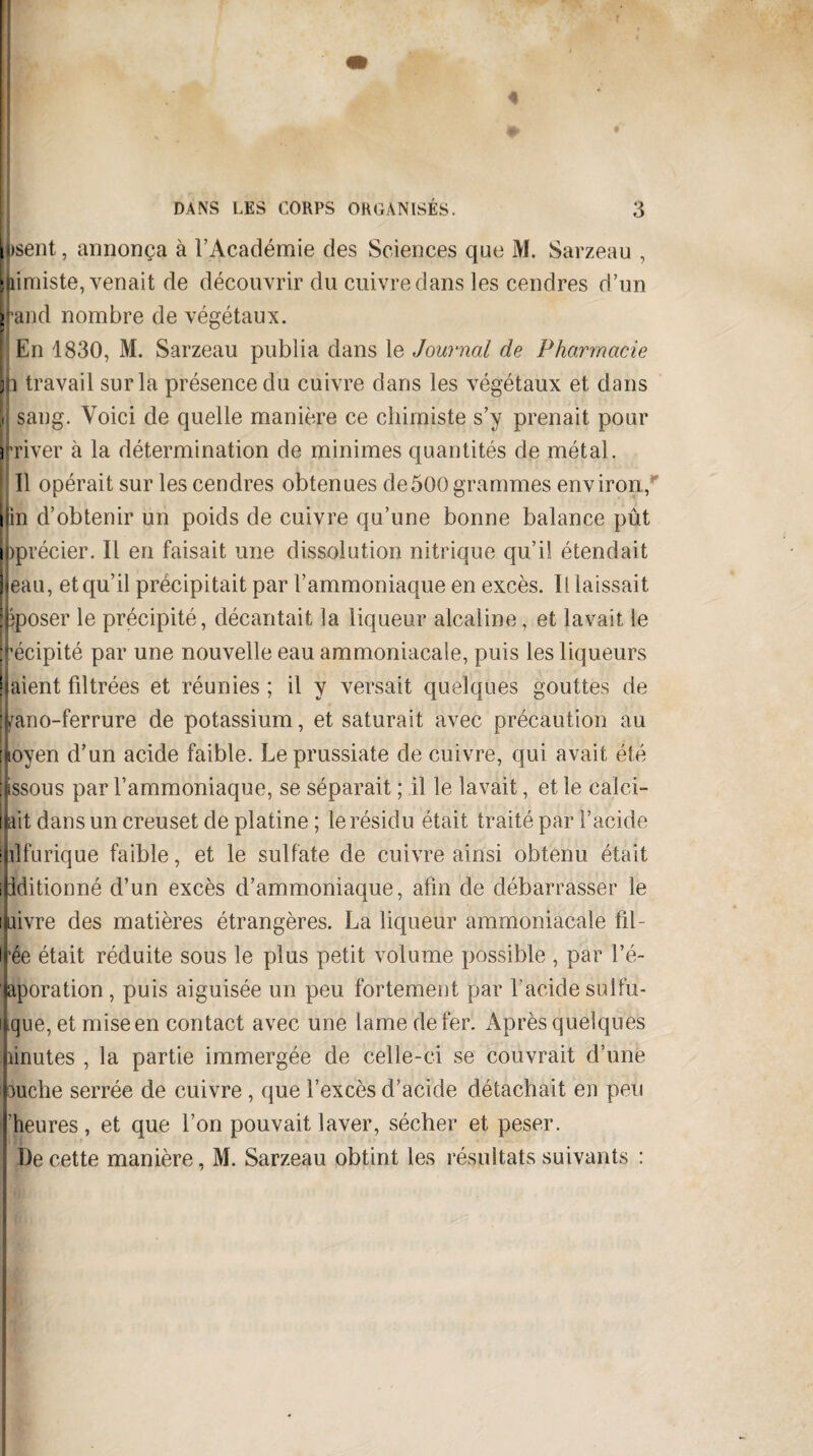 Usent, annonça à l’Académie des Sciences que M. Sarzeau , » limiste, venait de découvrir du cuivre dans les cendres d’un Irand nombre de végétaux. En 1830, M. Sarzeau publia dans le Journal de Pharmacie h travail sur la présence du cuivre dans les végétaux et dans i sang. Voici de quelle manière ce chimiste s’y prenait pour i river à la détermination de minimes quantités de métal. ! ; Il opérait sur les cendres obtenues de500 grammes environ, [fin d’obtenir un poids de cuivre qu’une bonne balance pût i iprécier. Il en faisait une dissolution nitrique qu’il étendait eau, et qu’il précipitait par l’ammoniaque en excès. Il laissait fcposer le précipité, décantait la liqueur alcaline, et lavait le récipité par une nouvelle eau ammoniacale, puis les liqueurs liaient filtrées et réunies ; il y versait quelques gouttes de jfrano-ferrure de potassium, et saturait avec précaution au [loyen d’un acide faible. Leprussiate de cuivre, qui avait été fcssous par l’ammoniaque, se séparait ; il le lavait, et le calci- llait dans un creuset de platine ; le résidu était traité par l’acide ihlfurique faible, et le sulfate de cuivre ainsi obtenu était ipditionné d’un excès d’ammoniaque, afin de débarrasser le ibivre des matières étrangères. La liqueur ammoniacale fil¬ trée était réduite sous le plus petit volume possible , par l’é- japoration, puis aiguisée un peu fortement par l'acide sulfu- ifque, et mise en contact avec une lame de fer. Après quelques îinutes , la partie immergée de celle-ci se couvrait d’une puche serrée de cuivre , que l’excès d’acide détachait en peu ('heures, et que l’on pouvait laver, sécher et peser. De cette manière, M. Sarzeau obtint les résultats suivants :