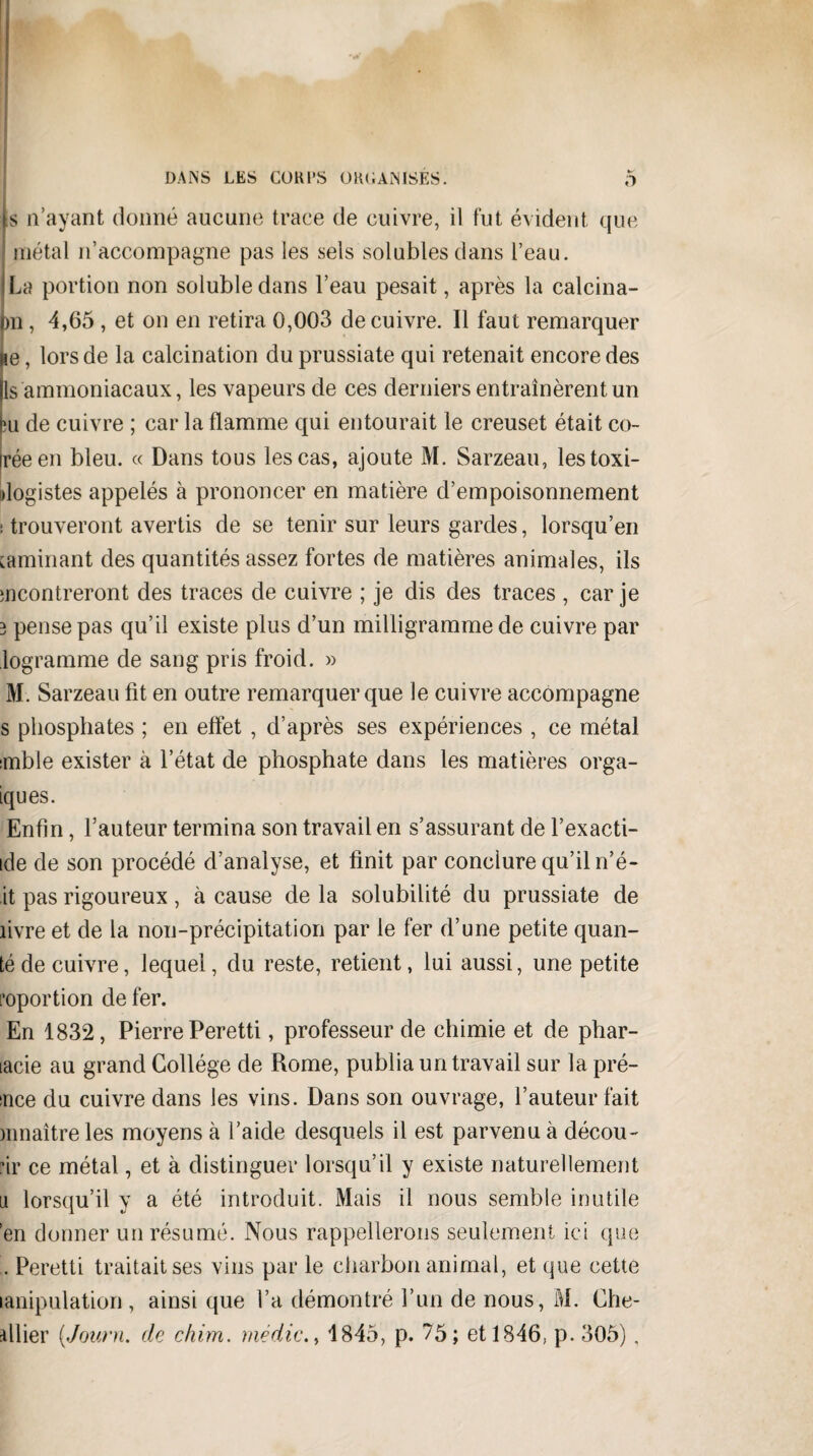 is n’ayant donné aucune trace de cuivre, il fut évident que métal n’accompagne pas les sels solubles dans l’eau. ILa portion non soluble dans l’eau pesait, après la calcina- pn, 4,65 , et on en retira 0,003 de cuivre. Il faut remarquer Re, lors de la calcination du prussiate qui retenait encore des ls ammoniacaux, les vapeurs de ces derniers entraînèrent un feu de cuivre ; car la flamme qui entourait le creuset était co- iréeen bleu. « Dans tous les cas, ajoute M. Sarzeau, lestoxi- dogistes appelés à prononcer en matière d’empoisonnement ; trouveront avertis de se tenir sur leurs gardes, lorsqu’en caminant des quantités assez fortes de matières animales, ils mcontreront des traces de cuivre ; je dis des traces , car je 3 pense pas qu’il existe plus d’un milligramme de cuivre par logramme de sang pris froid. » M. Sarzeau fit en outre remarquer que le cuivre accompagne s phosphates ; en effet , d’après ses expériences , ce métal ïinble exister à l’état de phosphate dans les matières orga- iques. Enfin, l’auteur termina son travail en s’assurant de l’exacti- ide de son procédé d’analyse, et finit par conclure qu’il n’é- it pas rigoureux , à cause de la solubilité du prussiate de livre et de la non-précipitation par le fer d’une petite quali¬ té de cuivre, lequel, du reste, retient, lui aussi, une petite roportion de fer. En 1832, Pierre Peretti, professeur de chimie et de phar- lacie au grand Collège de Rome, publia un travail sur la pré- ;nce du cuivre dans les vins. Dans son ouvrage, l’auteur fait innaîtreles moyens à l’aide desquels il est parvenu à décou- rir ce métal, et à distinguer lorsqu’il y existe naturellement a lorsqu’il y a été introduit. Mais il nous semble inutile en donner un résumé. Nous rappellerons seulement ici que . Peretti traitait ses vins par le charbon animal, et que cette lanipulation, ainsi que l’a démontré l’un de nous, M. Che- dlier (Journ. de chim. médic., 1845, p. 75; et 1846. p. 305),