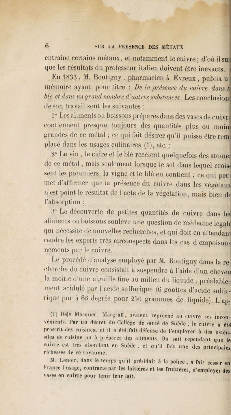 entraîne certains métaux, et notamment le cuivre; d’où il sur, que les résultats du professeur italien doivent être inexacts, j En 1833 , M. Boutîgny., pharmacien à Évreux , publia u: mémoire ayant pour titre : De la présence du cuivre dans | blé et dans un grand nombre dé autres substances. Les conclusion : de son travail sont les suivantes : 1° Les aliments ou boissons préparés dans des vases de cuivre contiennent presque toujours des quantités plus ou moinj grandes de ce métal ; ce qui fait désirer qu’il puisse être rem; placé dans les usages culinaires (1), etc.; 2° Le vin , le cidre et le blé recèlent quelquefois des atome,i de ce métal, mais seulement lorsque le sol dans lequel crois-: sent les pommiers, la vigne et le blé en contient ; ce qui per¬ met d’affirmer que la présence du cuivre dans les végétaux n’est point le résultat de l’acte de la végétation, mais bien dt l’absorption ; 3° La découverte de petites quantités de cuivre dans lel aliments ou boissons soulève une question de médecine légale, qui nécessite de nouvelles recherches, et qui doit en attendant rendre les experts très circonspects dans les cas d’empoison-t nements par le cuivre. Le procédé d’analyse employé par M. Boutigny dans la re-' cherche du cuivre consistait à suspendre à l’aide d’un cheveu ia moitié d’une aiguille fine au milieu du liquide , préalable- ment acidulé par l’acide sulfurique (6 gouttes d’acide sulfu-! rique pur à 66 degrés pour 250 grammes de liquide). L’ap- (1) Déjà Marquer, Margraff, avaient reproché au cuivre ses incon¬ vénients. Par un décret du Collège de santé de Suède, le cuivre a été Proscrit des cuisines, et il a été fait défense de l’employer à des usten¬ siles de cuisine ou à préparer des aliments. On sait cependant que le cuivre est très abondant en Suède, et qu’il fait une des principales richesses de ce royaume. M. Lenoir, dans le temps qu’il présidait à la police, a fait cesser en France l’usage, contracté par les laitières et les fruitières, d’employer des vases en cuivre pour tenir leur lait.