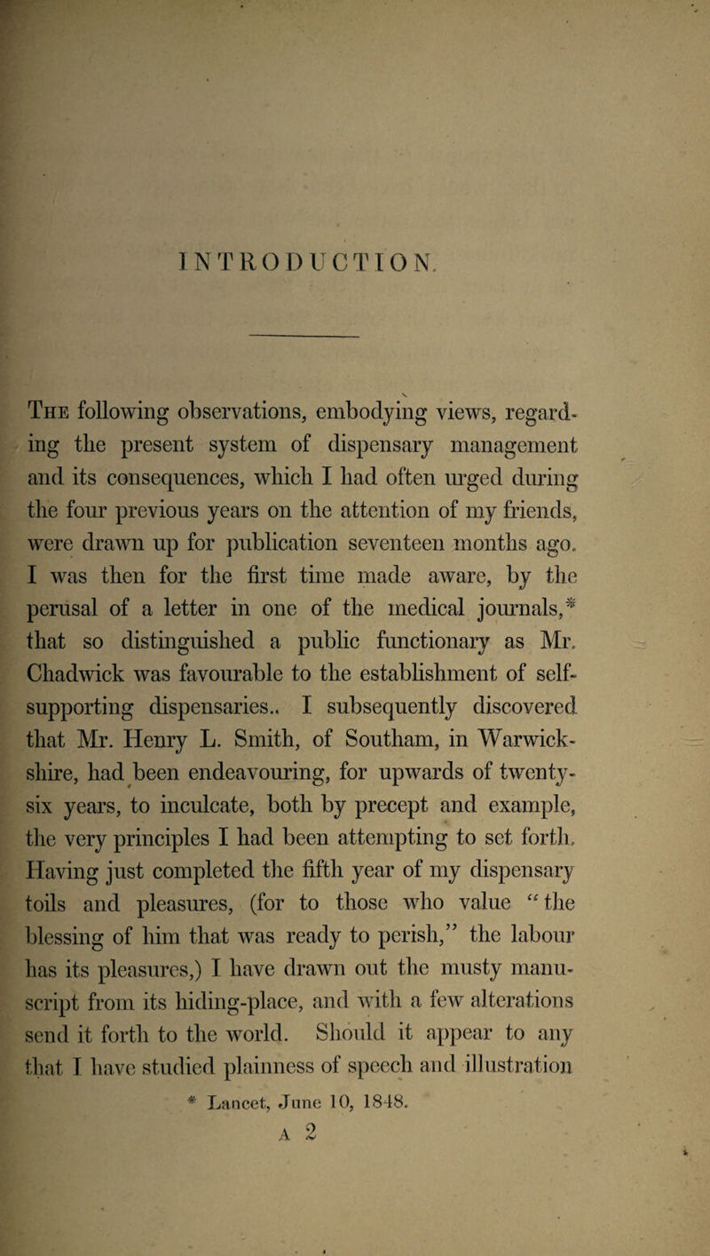 INTRODUCTION The following observations, embodying views, regard¬ ing the present system of dispensary management and its consequences, which I had often urged during the four previous years on the attention of my friends, were drawn up for publication seventeen months ago. I was then for the first time made aware, by the perusal of a letter in one of the medical journals,* that so distinguished a public functionary as Mr Chadwick was favourable to the establishment of self- supporting dispensaries.. I subsequently discovered that Mr. Henry L. Smith, of Southam, in Warwick¬ shire, had been endeavouring, for upwards of twenty- six years, to inculcate, both by precept and example, the very principles I had been attempting to set forth. Having just completed the fifth year of my dispensary toils and pleasures, (for to those who value “the blessing of him that was ready to perish,” the labour has its pleasures,) I have drawn out the musty manu¬ script from its hiding-place, and with a few alterations send it forth to the world. Should it appear to any that I have studied plainness of speech and illustration * Lancet, June 10, 1848. A 2