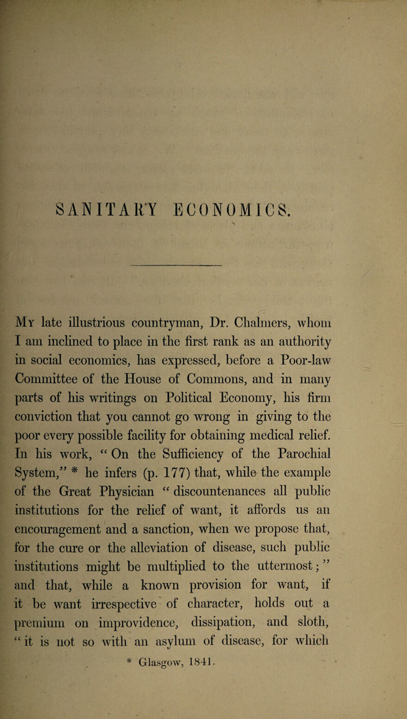 My late illustrious countryman, Dr. Chalmers, whom I am inclined to place in the first rank as an authority in social economics, has expressed, before a Poor-law Committee of the House of Commons, and in many parts of his writings on Political Economy, his firm conviction that you cannot go wrong in giving to the poor every possible facility for obtaining medical relief. In his work, “ On the Sufficiency of the Parochial System/' * he infers (p. 177) that, while the example of the Great Physician “ discountenances all public institutions for the relief of want, it affords us an encouragement and a sanction, when we propose that, for the cure or the alleviation of disease, such public institutions might be multiplied to the uttermost; ” and that, while a known provision for want, if it be want irrespective of character, holds out a premium on improvidence, dissipation, and sloth, “ it is not so with an asylum of disease, for which * Glasgow, 1841.