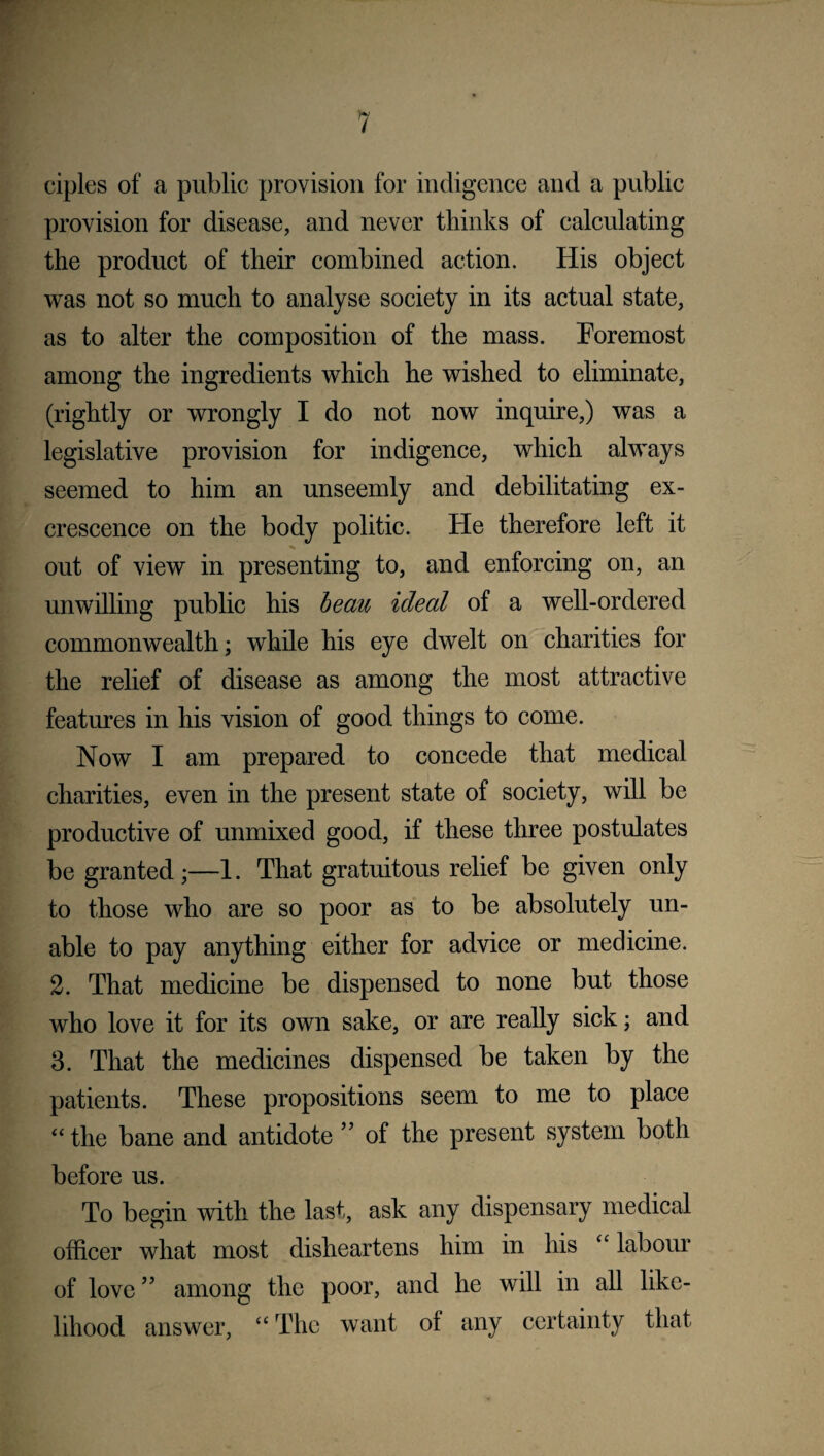 ciples of a public provision for indigence and a public provision for disease, and never thinks of calculating the product of their combined action. His object was not so much to analyse society in its actual state, as to alter the composition of the mass. Foremost among the ingredients which he wished to eliminate, (rightly or wrongly I do not now inquire,) was a legislative provision for indigence, which always seemed to him an unseemly and debilitating ex¬ crescence on the body politic. He therefore left it out of view in presenting to, and enforcing on, an unwilling public his beau ideal of a well-ordered commonwealth; while his eye dwelt on charities for the relief of disease as among the most attractive features in his vision of good things to come. Now I am prepared to concede that medical charities, even in the present state of society, will be productive of unmixed good, if these three postulates be granted;—1. That gratuitous relief be given only to those who are so poor as to be absolutely un¬ able to pay anything either for advice or medicine. 2. That medicine be dispensed to none but those who love it for its own sake, or are really sick; and 3. That the medicines dispensed be taken by the patients. These propositions seem to me to place “ the bane and antidote ” of the present system both before us. To begin with the last, ask any dispensary medical officer what most disheartens him in his “ labour of love ” among the poor, and he will in all like¬ lihood answer, “ The want of any certainty that