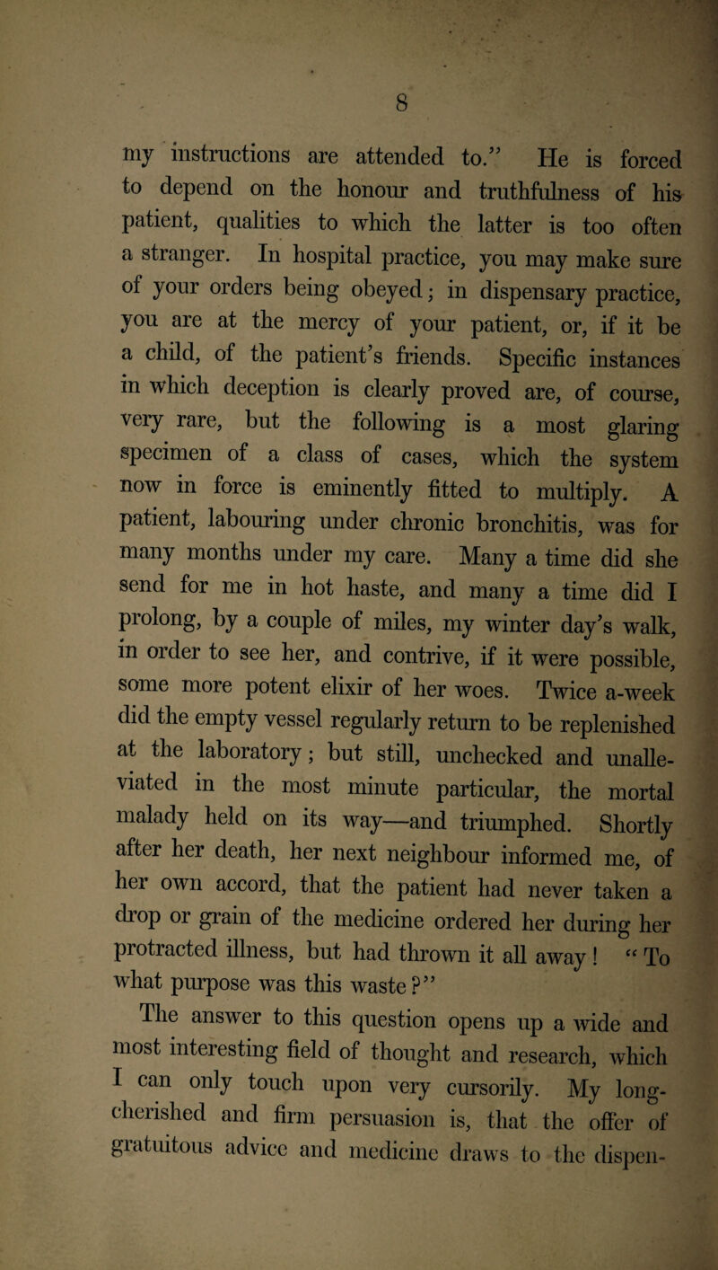 my instructions are attended to.” He is forced to depend on the honour and truthfulness of his patient, qualities to which the latter is too often a stranger. In hospital practice, you may make sure ol your orders being obeyed; in dispensary practice, you are at the mercy of your patient, or, if it be a child, of the patient’s friends. Specific instances in which deception is clearly proved are, of course, very rare, but the following is a most glaring specimen of a class of cases, which the system now in force is eminently fitted to multiply. A patient, labouring under chronic bronchitis, was for many months under my care. Many a time did she send for me in hot haste, and many a time did I prolong, by a couple of miles, my winter day’s walk, in order to see her, and contrive, if it were possible, some more potent elixir of her woes. Twice a-week did the empty vessel regularly return to be replenished at the laboratory; but still, unchecked and unalle¬ viated in the most minute particular, the mortal malady held on its way—and triumphed. Shortly after her death, her next neighbour informed me, of her own accord, that the patient had never taken a chop 01 grain of the medicine ordered her during her protracted illness, but had thrown it all away ! “ To what purpose was this waste?” The answer to this question opens up a wide and most interesting field of thought and research, which I can only touch upon very cursorily. My long- cherished and firm persuasion is, that the offer of giatuitous advice and medicine draws to the dispen-