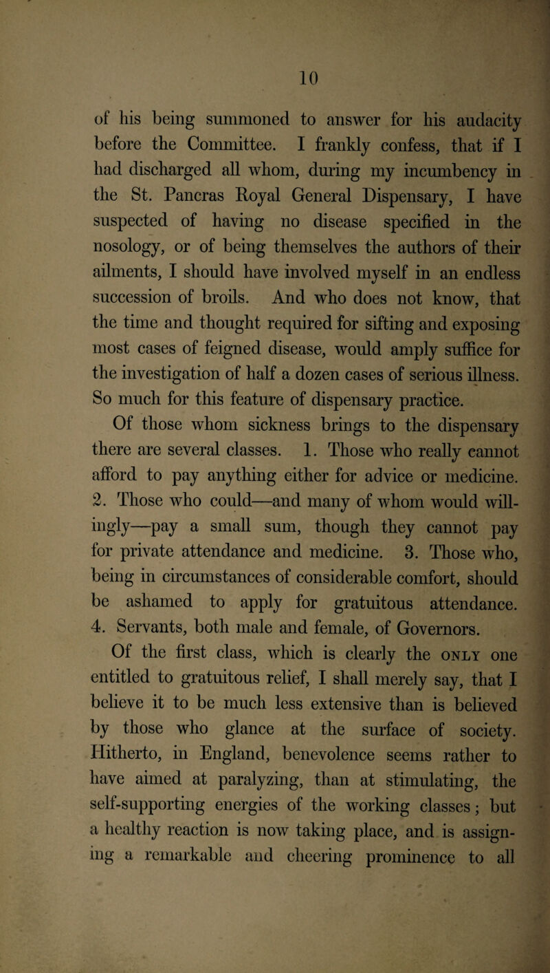 of his being summoned to answer for his audacity before the Committee. I frankly confess, that if I had discharged all whom, during my incumbency in the St. Pancras Royal General Dispensary, I have suspected of having no disease specified in the nosology, or of being themselves the authors of their ailments, I should have involved myself in an endless succession of broils. And who does not know, that the time and thought required for sifting and exposing most cases of feigned disease, would amply suffice for the investigation of half a dozen cases of serious illness. So much for this feature of dispensary practice. Of those whom sickness brings to the dispensary there are several classes. 1. Those who really cannot afford to pay anything either for advice or medicine. 2. Those who could—and many of whom would will¬ ingly—pay a small sum, though they cannot pay for private attendance and medicine. 3. Those who, being in circumstances of considerable comfort, should be ashamed to apply for gratuitous attendance. 4. Servants, both male and female, of Governors. Of the first class, which is clearly the only one entitled to gratuitous relief, I shall merely say, that I believe it to be much less extensive than is believed by those who glance at the surface of society. Hitherto, in England, benevolence seems rather to have aimed at paralyzing, than at stimulating, the self-supporting energies of the working classes; but a healthy reaction is now taking place, and is assign¬ ing a remarkable and cheering prominence to all