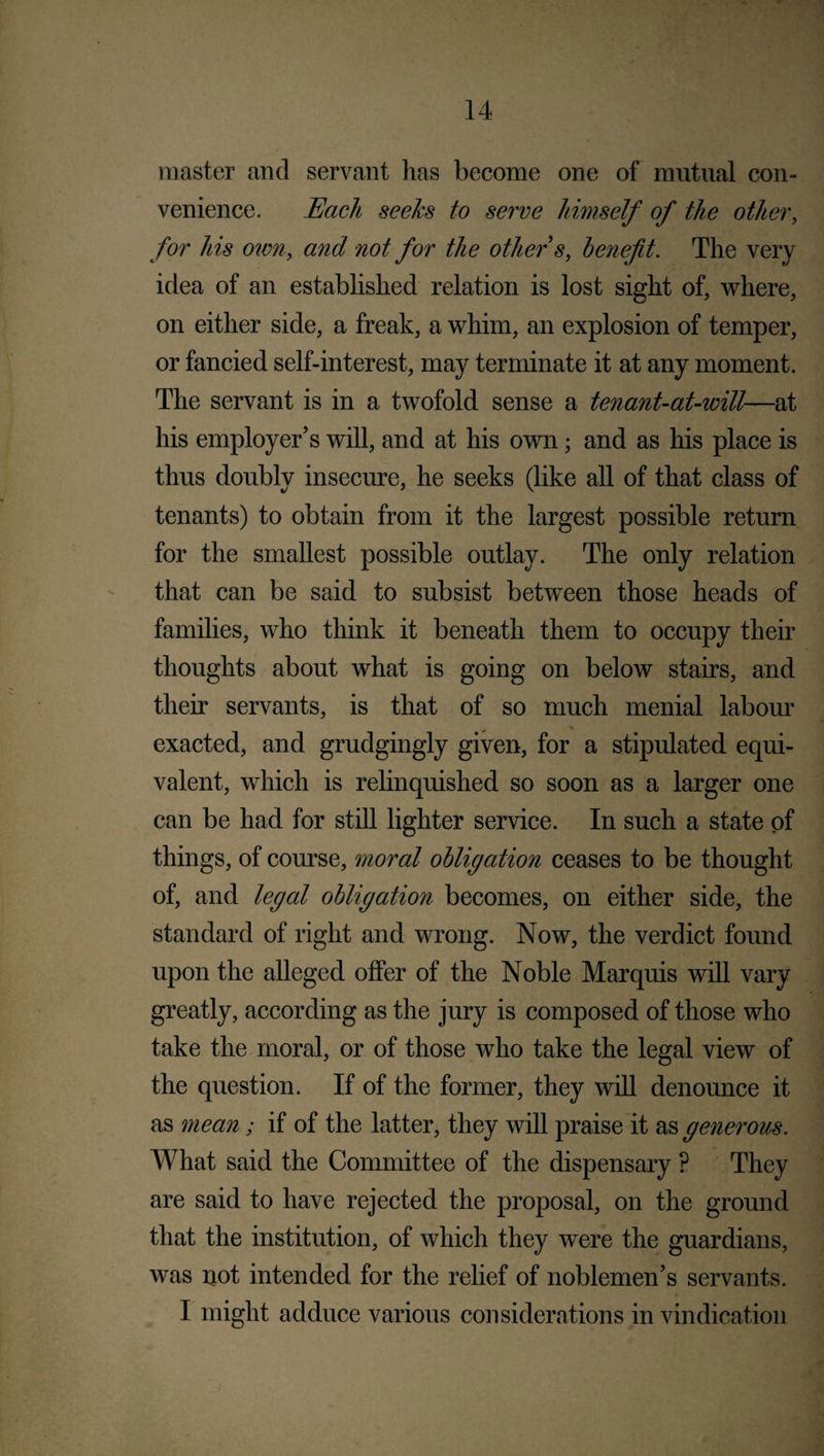 master and servant has become one of mutual con¬ venience. Each seeks to serve himself of the other, for his own, and not for the other's, benefit. The very idea of an established relation is lost sight of, where, on either side, a freak, a whim, an explosion of temper, or fancied self-interest, may terminate it at any moment. The servant is in a twofold sense a tenant-at-will—at his employer’s will, and at his own; and as his place is thus doubly insecure, he seeks (like all of that class of tenants) to obtain from it the largest possible return for the smallest possible outlay. The only relation that can be said to subsist between those heads of families, who think it beneath them to occupy their thoughts about what is going on below stairs, and their servants, is that of so much menial labour exacted, and grudgingly given, for a stipulated equi¬ valent, which is relinquished so soon as a larger one can be had for still lighter service. In such a state of things, of course, moral obligation ceases to be thought of, and legal obligation becomes, on either side, the standard of right and wrong. Now, the verdict found upon the alleged offer of the Noble Marquis will vary greatly, according as the jury is composed of those who take the moral, or of those who take the legal view of the question. If of the former, they will denounce it as mean; if of the latter, they will praise it as generous. What said the Committee of the dispensary ? They are said to have rejected the proposal, on the ground that the institution, of which they were the guardians, was not intended for the relief of noblemen’s servants. I might adduce various considerations in vindication