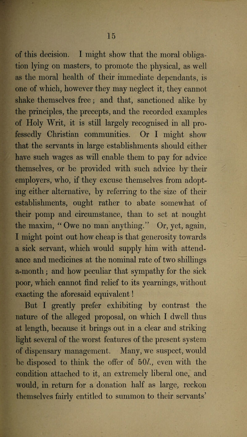 of this decision. I might show that the moral obliga¬ tion lying on masters, to promote the physical, as well as the moral health of their immediate dependants, is one of which, however they may neglect it, they cannot shake themselves free; and that, sanctioned alike by the principles, the precepts, and the recorded examples of Holy Writ, it is still largely recognised in all pro¬ fessedly Christian communities. Or I might show that the servants in large establishments should either have such wages as will enable them to pay for advice themselves, or be provided with such advice by their employers, who, if they excuse themselves from adopt¬ ing either alternative, by referring to the size of their establishments, ought rather to abate somewhat of their pomp and circumstance, than to set at nought the maxim, “ Owe no man anything.” Or, yet, again, I might point out how cheap is that generosity towards a sick servant, which would supply him with attend¬ ance and medicines at the nominal rate of two shillings a-month; and how peculiar that sympathy for the sick poor, which cannot find relief to its yearnings, without exacting the aforesaid equivalent! But I greatly prefer exhibiting by contrast the nature of the alleged proposal, on which I dwell thus at length, because it brings out in a clear and striking light several of the worst features of the present system of dispensary management. Many, we suspect, would be disposed to think the offer of 50/., even with the condition attached to it, an extremely liberal one, and would, in return for a donation half as large, reckon themselves fairly entitled to summon to their servants’