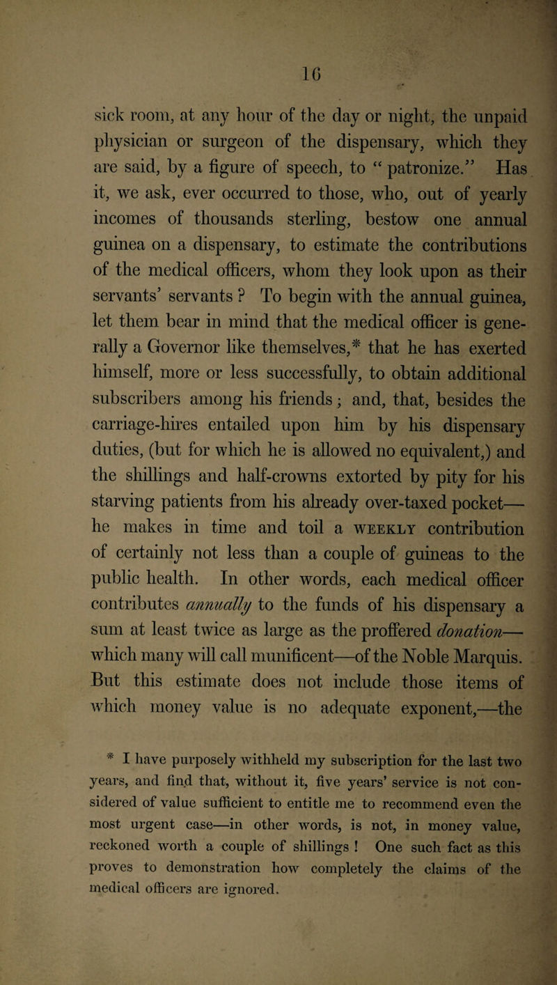 10 sick room, at any hour of the day or night, the unpaid physician or surgeon of the dispensary, which they are said, by a figure of speech, to “ patronize/' Has it, we ask, ever occurred to those, who, out of yearly incomes of thousands sterling, bestow one annual guinea on a dispensary, to estimate the contributions of the medical officers, whom they look upon as their servants' servants P To begin with the annual guinea, let them bear in mind that the medical officer is gene¬ rally a Governor like themselves,* that he has exerted himself, more or less successfully, to obtain additional subscribers among his friends; and, that, besides the carriage-hires entailed upon him by his dispensary duties, (but for which he is allowed no equivalent,) and the shillings and half-crowns extorted by pity for his starving patients from his already over-taxed pocket— he makes in time and toil a weekly contribution of certainly not less than a couple of guineas to the public health. In other words, each medical officer contributes annually to the funds of his dispensary a sum at least twice as large as the proffered donation— which many will call munificent—of the Noble Marquis. But this estimate does not include those items of which money value is no adequate exponent,—the * I have purposely withheld my subscription for the last two years, and find that, without it, five years’ service is not con¬ sidered of value sufficient to entitle me to recommend even the most urgent case—in other words, is not, in money value, reckoned worth a couple of shillings ! One such fact as this proves to demonstration how completely the claims of the medical officers are ignored.