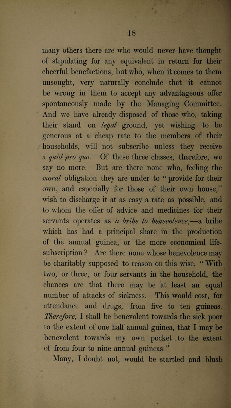 / 18 many others there are who would never have thought of stipulating for any equivalent in return for their cheerful benefactions, but who, when it comes to them unsought, very naturally conclude that it cannot be wrong in them to accept any advantageous offer spontaneously made by the Managing Committee. And we have already disposed of those who, taking their stand on legal ground, yet wishing to be generous at a cheap rate to the members of them households, will not subscribe unless they receive a quid pro quo. Of these three classes, therefore, we say no more. But are there none who, feeling the moral obligation they are under to “ provide for their own, and especially for those of their own house/' wish to discharge it at as easy a rate as possible, and to whom the offer of advice and medicines for their servants operates as a bribe to benevolence,—a bribe which has had a principal share in the production of the annual guinea, or the more economical life- subscription ? Are there none whose benevolence may be charitably supposed to reason on this wise, “ With two, or three, or four servants in the household, the chances are that there may be at least an equal number of attacks of sickness. This would cost, for attendance and drugs, from five to ten guineas. Therefore, 1 shall be benevolent towards the sick poor to the extent of one half annual guinea, that I may be benevolent towards my own pocket to the extent of from four to nine annual guineas/’