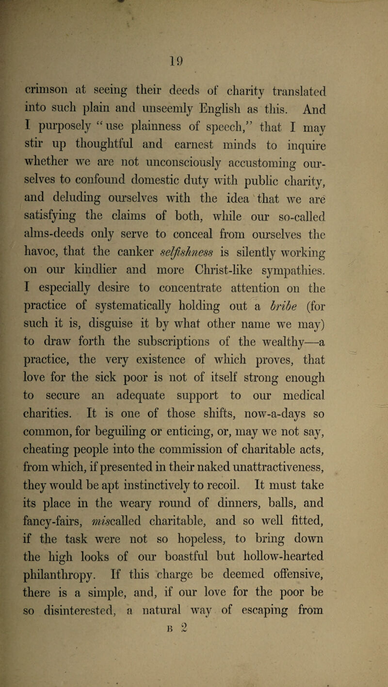 crimson at seeing their deeds of charity translated into such plain and unseemly English as this. And I purposely “ use plainness of speech,” that I may stir up thoughtful and earnest minds to inquire whether we are not unconsciously accustoming our¬ selves to confound domestic duty with public charity, and deluding ourselves with the idea that we are satisfying the claims of both, while our so-called alms-deeds only serve to conceal from ourselves the havoc, that the canker selfishness is silently working on our kindlier and more Christ-like sympathies. I especially desire to concentrate attention on the practice of systematically holding out a bribe (for such it is, disguise it by what other name we may) to draw forth the subscriptions of the wealthy—a practice, the very existence of which proves, that love for the sick poor is not of itself strong enough to secure an adequate support to our medical charities. It is one of those shifts, now-a-days so common, for beguiling or enticing, or, may we not say, cheating people into the commission of charitable acts, from which, if presented in their naked unattractiveness, they would be apt instinctively to recoil. It must take its place in the weary round of dinners, balls, and fancy-fairs, mscalled charitable, and so well fitted, if the task were not so hopeless, to bring down the high looks of our boastful but hollow-hearted philanthropy. If this charge be deemed offensive, there is a simple, and, if our love for the poor be so disinterested, a natural way of escaping from b 2