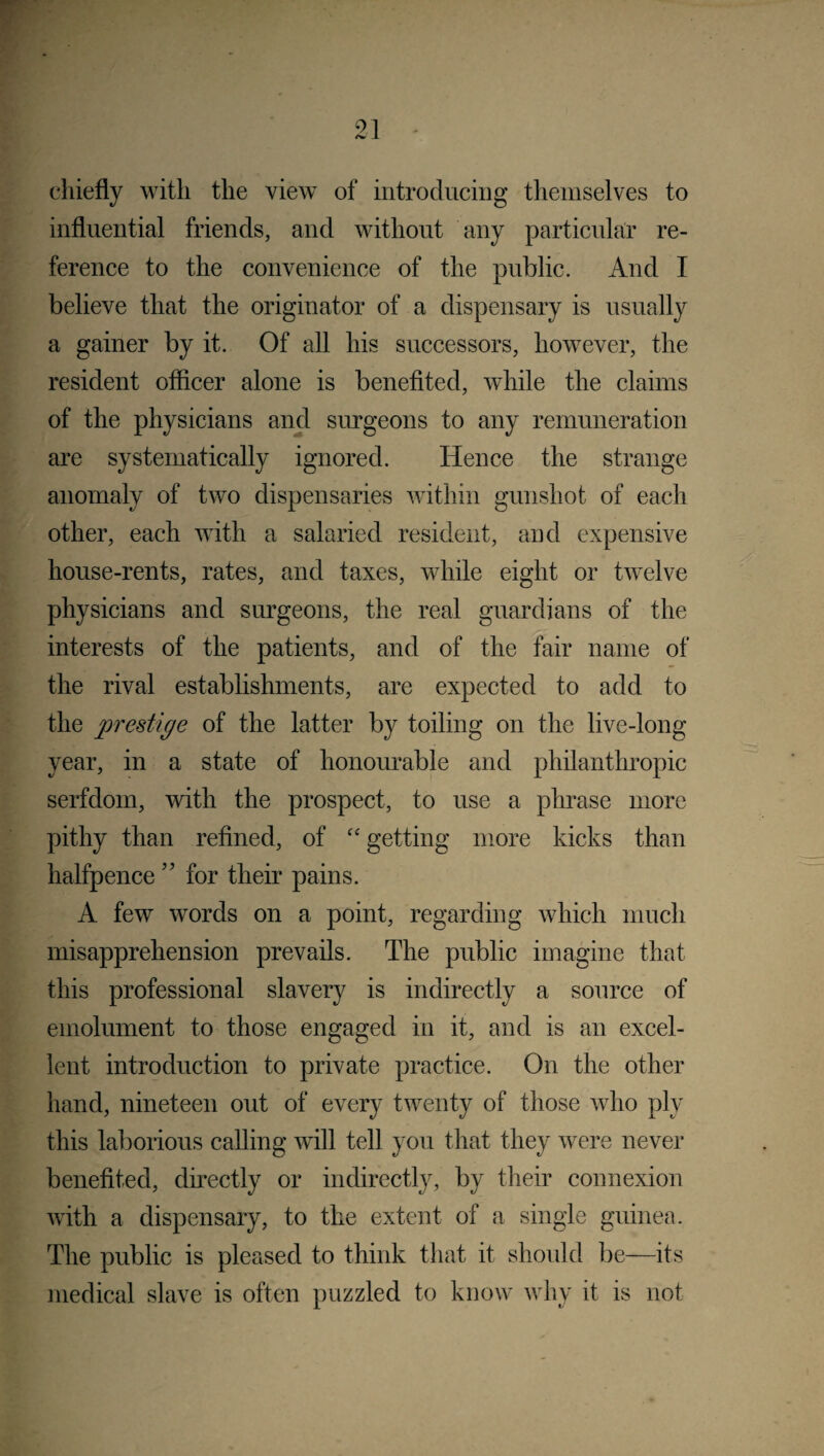 chiefly with the view of introducing themselves to influential friends, and without any particular re¬ ference to the convenience of the public. And I believe that the originator of a dispensary is usually a gainer by it. Of all his successors, however, the resident officer alone is benefited, while the claims of the physicians and surgeons to any remuneration are systematically ignored. Hence the strange anomaly of two dispensaries within gunshot of each other, each with a salaried resident, and expensive house-rents, rates, and taxes, while eight or twelve physicians and surgeons, the real guardians of the interests of the patients, and of the fair name of the rival establishments, are expected to add to the prestige of the latter by toiling on the live-long year, in a state of honourable and philanthropic serfdom, with the prospect, to use a phrase more pithy than refined, of “ getting more kicks than halfpence ” for their pains. A few words on a point, regarding which much misapprehension prevails. The public imagine that this professional slavery is indirectly a source of emolument to those engaged in it, and is an excel¬ lent introduction to private practice. On the other hand, nineteen out of every twenty of those who ply this laborious calling will tell you that they were never benefited, directly or indirectly, by their connexion with a dispensary, to the extent of a single guinea. The public is pleased to think that it should be—its medical slave is often puzzled to know why it is not