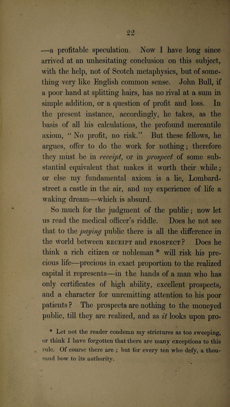 —a profitable speculation. Now I have long since arrived at an unhesitating conclusion on this subject, with the help, not of Scotch metaphysics, but of some¬ thing very like English common sense. John Bull, if a poor hand at splitting hairs, has no rival at a sum in simple addition, or a question of profit and loss. In the present instance, accordingly, he takes, as the basis of all his calculations, the profound mercantile axiom, “No profit, no risk.” But these fellows, he argues, offer to do the work for nothing; therefore they must be in receipt, or in prospect of some sub¬ stantial equivalent that makes it worth their while; or else my fundamental axiom is a lie, Lombard- street a castle in the air, and my experience of life a waking dream—which is absurd. So much for the judgment of the public; now let us read the medical officer’s riddle. Does he not see that to the paying public there is all the difference in the World between receipt and prospect ? Does he think a rich citizen or nobleman * will risk his pre¬ cious life—precious in exact proportion to the realized capital it represents—in the hands of a man who has only certificates of high ability, excellent prospects, and a character for unremitting attention to his poor patients ? The prospects are nothing to the moneyed public, till they are realized, and as it looks upon pro- * Let not the reader condemn my strictures as too sweeping, or think I have forgotten that there are many exceptions to this rule. Of course there are ; but for every ten who defy, a thou¬ sand bow to its authority.