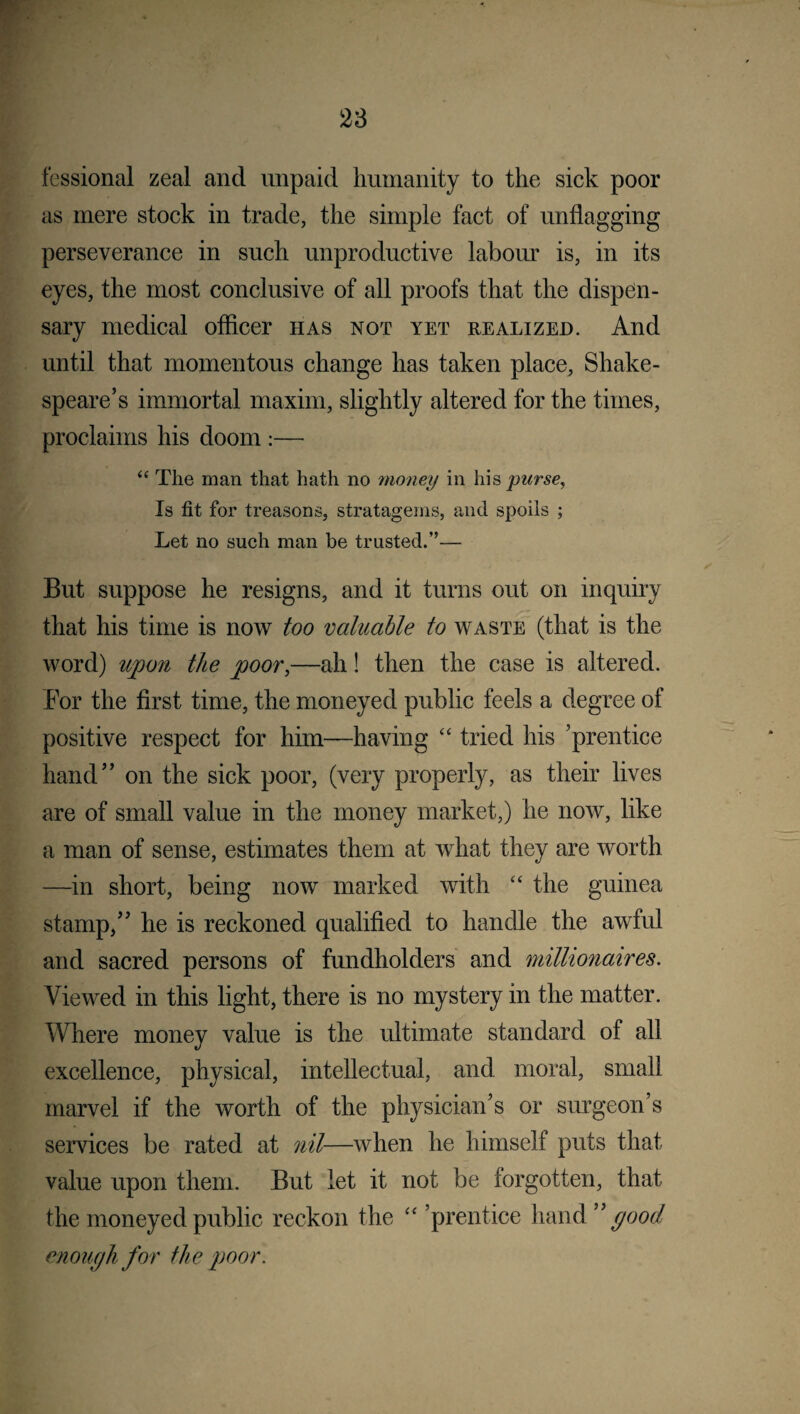 fessional zeal and unpaid humanity to the sick poor as mere stock in trade, the simple fact of unflagging perseverance in such unproductive labour is, in its eyes, the most conclusive of all proofs that the dispen¬ sary medical officer has not yet realized. And until that momentous change has taken place, Shake¬ speare’s immortal maxim, slightly altered for the times, proclaims his doom :— <£ The man that hath no money in his purse, Is fit for treasons, stratagems, and spoils ; Let no such man be trusted.”— But suppose he resigns, and it turns out on inquiry that his time is now too valuable to waste (that is the word) upon the poor,—ah! then the case is altered. Bor the first time, the moneyed public feels a degree of positive respect for him—having “ tried his ’prentice hand” on the sick poor, (very properly, as their lives are of small value in the money market,) he now, like a man of sense, estimates them at what they are worth —in short, being now marked with “ the guinea stamp,” he is reckoned qualified to handle the awful and sacred persons of fundholders and millionaires. Viewed in this light, there is no mystery in the matter. Where money value is the ultimate standard of all excellence, physical, intellectual, and moral, small marvel if the worth of the physician’s or surgeon’s services be rated at nil—when he himself puts that value upon them. But let it not be forgotten, that the moneyed public reckon the “ ’prentice hand good enough for the poor.