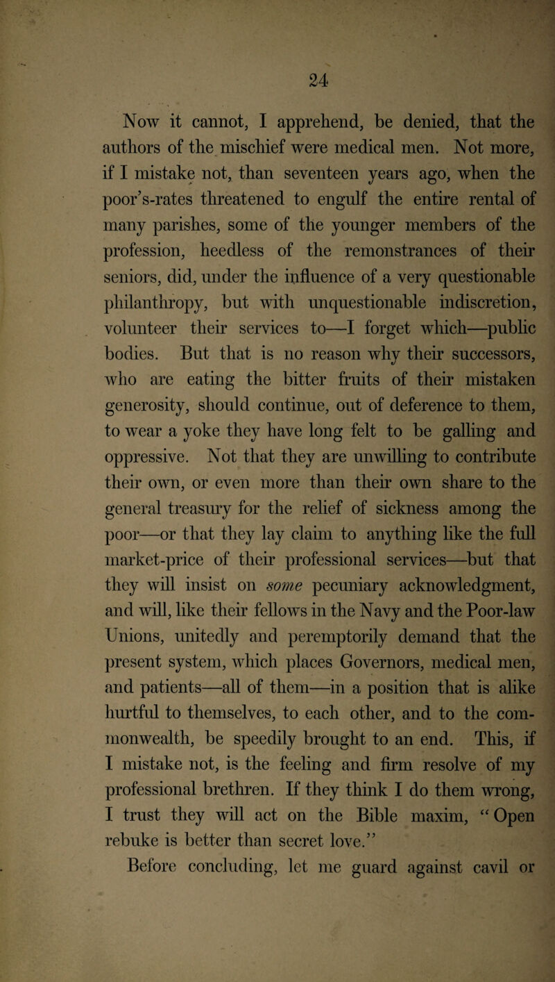 Now it cannot, I apprehend, be denied, that the authors of the mischief were medical men. Not more, if I mistake not, than seventeen years ago, when the poor’s-rates threatened to engulf the entire rental of many parishes, some of the younger members of the profession, heedless of the remonstrances of their seniors, did, under the influence of a very questionable philanthropy, but with unquestionable indiscretion, volunteer their services to—I forget which—public bodies. But that is no reason why their successors, who are eating the bitter fruits of their mistaken generosity, should continue, out of deference to them, to wear a yoke they have long felt to be galling and oppressive. Not that they are unwilling to contribute their own, or even more than their own share to the general treasury for the relief of sickness among the poor—or that they lay claim to anything like the full market-price of their professional services—but that they will insist on some pecuniary acknowledgment, and will, like their fellows in the Navy and the Poor-law Unions, unitedly and peremptorily demand that the present system, which places Governors, medical men, and patients—all of them—in a position that is alike hurtful to themselves, to each other, and to the com¬ monwealth, be speedily brought to an end. This, if I mistake not, is the feeling and firm resolve of my professional brethren. If they think I do them wrong, I trust they will act on the Bible maxim, “ Open rebuke is better than secret love.” Before concluding, let me guard against cavil or