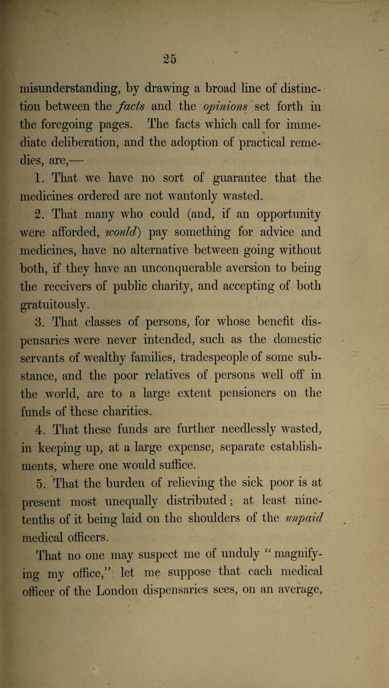 misunderstanding, by drawing a broad line of distinc¬ tion between the facts and the opinions set forth in the foregoing pages. The facts which call for imme¬ diate deliberation, and the adoption of practical reme¬ dies, are,— 1. That we have no sort of guarantee that the medicines ordered are not wantonly wasted. 2. That many who could (and, if an opportunity were afforded, would) pay something for advice and medicines, have no alternative between going without both, if they have an unconquerable aversion to being the receivers of public charity, and accepting of both gratuitously. 3. That classes of persons, for whose benefit dis¬ pensaries were never intended, such as the domestic servants of wealthy families, tradespeople of some sub¬ stance, and the poor relatives of persons well off in the world, are to a large extent pensioners on the funds of these charities. 4. That these funds are further needlessly wasted, in keeping up, at a large expense, separate establish¬ ments, where one would suffice. 5. That the burden of relieving the sick poor is at present most unequally distributed; at least nine- tenths of it being laid on the shoulders of the unpaid medical officers. That no one may suspect me of unduly “ magnify¬ ing my office,” let me suppose that each medical officer of the London dispensaries sees, on an average,