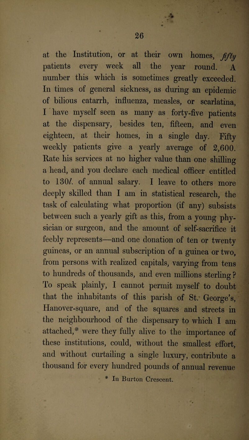 at the Institution, or at their own homes, fifty patients every week all the year round. A number this which is sometimes greatly exceeded. In times of general sickness, as during an epidemic of bilious catarrh, influenza, measles, or scarlatina, I have myself seen as many as forty-five patients at the dispensary, besides ten, fifteen, and even eighteen, at their homes, in a single day. Fifty weekly patients give a yearly average of 2,600. Kate his services at no higher value than one shilling a head, and you declare each medical officer entitled to 130/. of annual salary. I leave to others more deeply skilled than I am in statistical research, the task of calculating what proportion (if any) subsists between such a yearly gift as this, from a young phy¬ sician or surgeon, and the amount of self-sacrifice it feebly represents—and one donation of ten or twenty guineas, or an annual subscription of a guinea or two, from persons with realized capitals, varying from tens to hundreds of thousands, and even millions sterling ? To speak plainly, I cannot permit myself to doubt that the inhabitants of this parish of St.* George’s, Hanover-square, and of the squares and streets in the neighbourhood of the dispensary to which I am attached,'* were they fully alive to the importance of these institutions, could, without the smallest effort, and without curtailing a single luxury, contribute a thousand for every hundred pounds of annual revenue * In Burton Crescent.