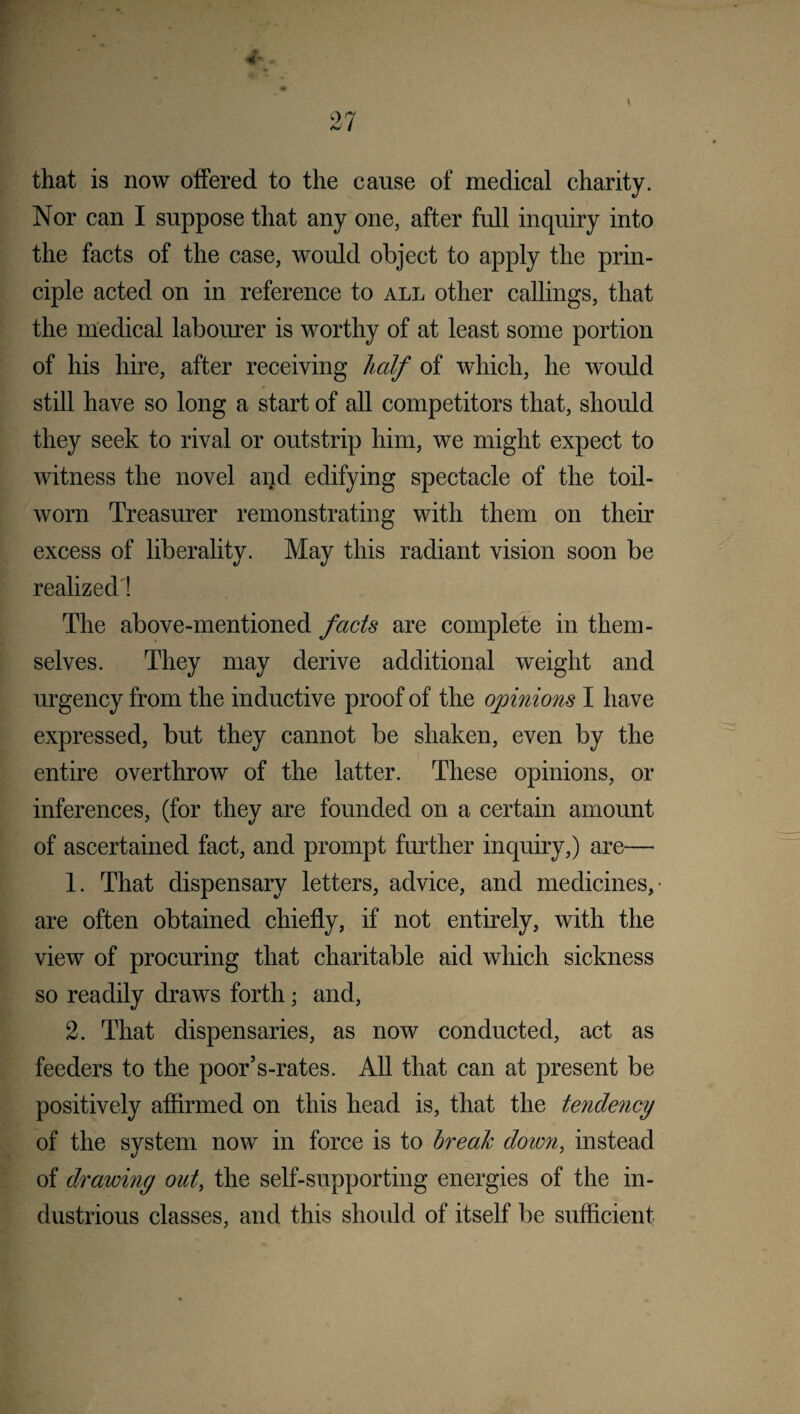 that is now offered to the cause of medical charity. Nor can I suppose that any one, after full inquiry into the facts of the case, would object to apply the prin¬ ciple acted on in reference to all other callings, that the medical labourer is worthy of at least some portion of his hire, after receiving half of which, he would still have so long a start of all competitors that, should they seek to rival or outstrip him, we might expect to witness the novel and edifying spectacle of the toil- worn Treasurer remonstrating with them on their excess of liberality. May this radiant vision soon be realized! The above-mentioned facts are complete in them¬ selves. They may derive additional weight and urgency from the inductive proof of the opinions I have expressed, but they cannot be shaken, even by the entire overthrow of the latter. These opinions, or inferences, (for they are founded on a certain amount of ascertained fact, and prompt further inquiry,) are— 1. That dispensary letters, advice, and medicines, are often obtained chiefly, if not entirely, with the view of procuring that charitable aid which sickness so readily draws forth; and, 2. That dispensaries, as now conducted, act as feeders to the poor’s-rates. All that can at present be positively affirmed on this head is, that the tendevicy of the system now in force is to break down, instead of drawing out, the self-supporting energies of the in¬ dustrious classes, and this should of itself be sufficient