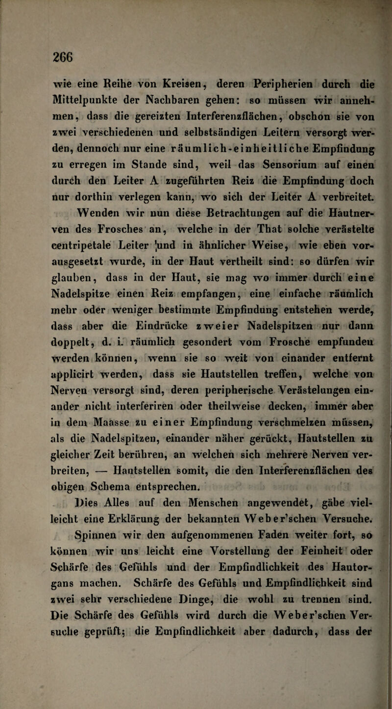 wie eine Reihe von Kreisen, deren Peripherien durch die Mittelpunkte der Nachbaren gehen: so müssen wir anneh¬ men, dass die gereizten Interferenzflächen, obschon sie von zwei verschiedenen und selbstsändigen Leitern versorgt wer¬ den, dennoch nur eine räumlich-einheitliche Empfindung zu erregen im Stande sind, weil das Sensorium auf einen durch den Leiter A zugeführten Reiz die Empfindung doch nur dorthin verlegen kann, wo sich der Leiter A verbreitet. Wenden wir nun diese Betrachtungen auf die Hautner¬ ven des Frosches an, welche in der That solche verästelte centripetale Leiter 'und in ähnlicher Weise, wie eben vor¬ ausgesetzt wurde, in der Haut vertheilt sind: so dürfen wTir glauben, dass in der Haut, sie mag wo immer durch eine Nadelspitze einen Reiz empfangen, eine einfache räumlich mehr oder weniger bestimmte Empfindung entstehen werde, dass aber die Eindrücke zweier Nadelspitzen nur dann doppelt, d. i. räumlich gesondert vom Frosche empfundeu werden können, wenn sie so weit von einander entfernt applicirt werden, dass sie Hautstellen treffen, welche von Nerven versorgt sind, deren peripherische Verästelungen ein¬ ander nicht interferiren oder theilweise decken, immer aber in dem Maasse zu einer Empfindung verschmelzen müssen, als die Nadelspitzen, einander näher gerückt, Hautstellen zu gleicher Zeit berühren, an welchen sich mehrere Nerven ver- breiten, — Hautstellen somit, die den Interferenzflächen des obigen Schema entsprechen. Dies Alles auf den Menschen angewendet, gäbe viel¬ leicht eine Erklärung der bekannten Weber’schen Versuche. Spinnen wir den aufgenommenen Faden weiter fort, so können wir uns leicht eine Vorstellung der Feinheit oder Schärfe des Gefühls und der Empfindlichkeit des Hautor¬ gans machen. Schärfe des Gefühls und Empfindlichkeit sind zwei sehr verschiedene Dinge, die wohl zu trennen sind. Die Schärfe des Gefühls wird durch die Weber’sehen Ver¬ suche geprüft; die Empfindlichkeit aber dadurch, dass der