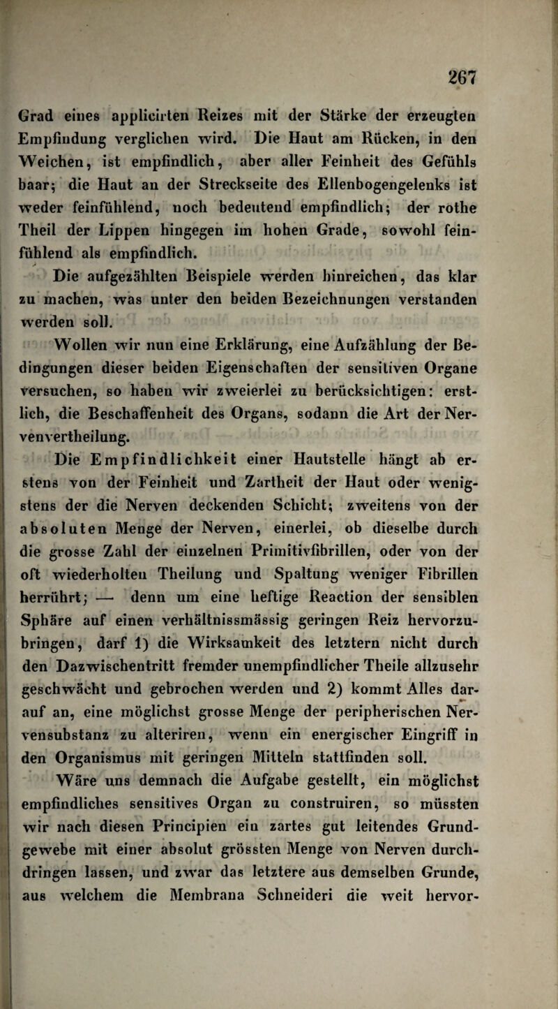 w Grad eines applicirten Reizes mit der Stärke der erzeugten Empfindung verglichen wird. Die Haut am Rücken, in den Weichen, ist empfindlich, aber aller Feinheit des Gefühls baar; die Haut an der Streckseite des Ellenbogengelenks ist weder feinfühlend, noch bedeutend empfindlich; der rothe Theil der Lippen hingegen im hohen Grade, sowohl fein¬ fühlend als empfindlich. Die aufgezählten Beispiele werden hinreichen, das klar zu machen, was unter den beiden Bezeichnungen verstanden werden soll. Wollen wir nun eine Erklärung, eine Aufzählung der Be¬ dingungen dieser beiden Eigenschaften der sensitiven Organe Versuchen, so haben wir zweierlei zu berücksichtigen: erst¬ lich, die Beschaffenheit des Organs, sodann die Art der Ner- venvertheilung. Die Empfindlichkeit einer Hautstelle hängt ab er¬ stens von der Feinheit und Zartheit der Haut oder wenig¬ stens der die Nerven deckenden Schicht; zweitens von der absoluten Menge der Nerven, einerlei, ob dieselbe durch die grosse Zahl der einzelnen Primitivfibrillen, oder von der oft wiederholten Theilung und Spaltung weniger Fibrillen herrührt; — denn um eine heftige Reaction der sensiblen Sphäre auf einen verhältnissmässig geringen Reiz hervorzu¬ bringen, darf 1) die Wirksamkeit des letztem nicht durch den Dazwischentritt fremder unempfindlicher Theile allzusehr geschwächt und gebrochen werden und 2) kommt Alles dar¬ auf an, eine möglichst grosse Menge der peripherischen Ner- vensubstanz zu alteriren, wrenn ein energischer Eingriff in den Organismus mit geringen Mitteln stattfinden soll. Wäre uns demnach die Aufgabe gestellt, ein möglichst empfindliches sensitives Organ zu construiren, so müssten wir nach diesen Principien ein zartes gut leitendes Grund¬ gewebe mit einer absolut grössten Menge von Nerven durch¬ dringen lassen, und zwar das letztere aus demselben Grunde, aus welchem die Membrana Schneiden die weit hervor-