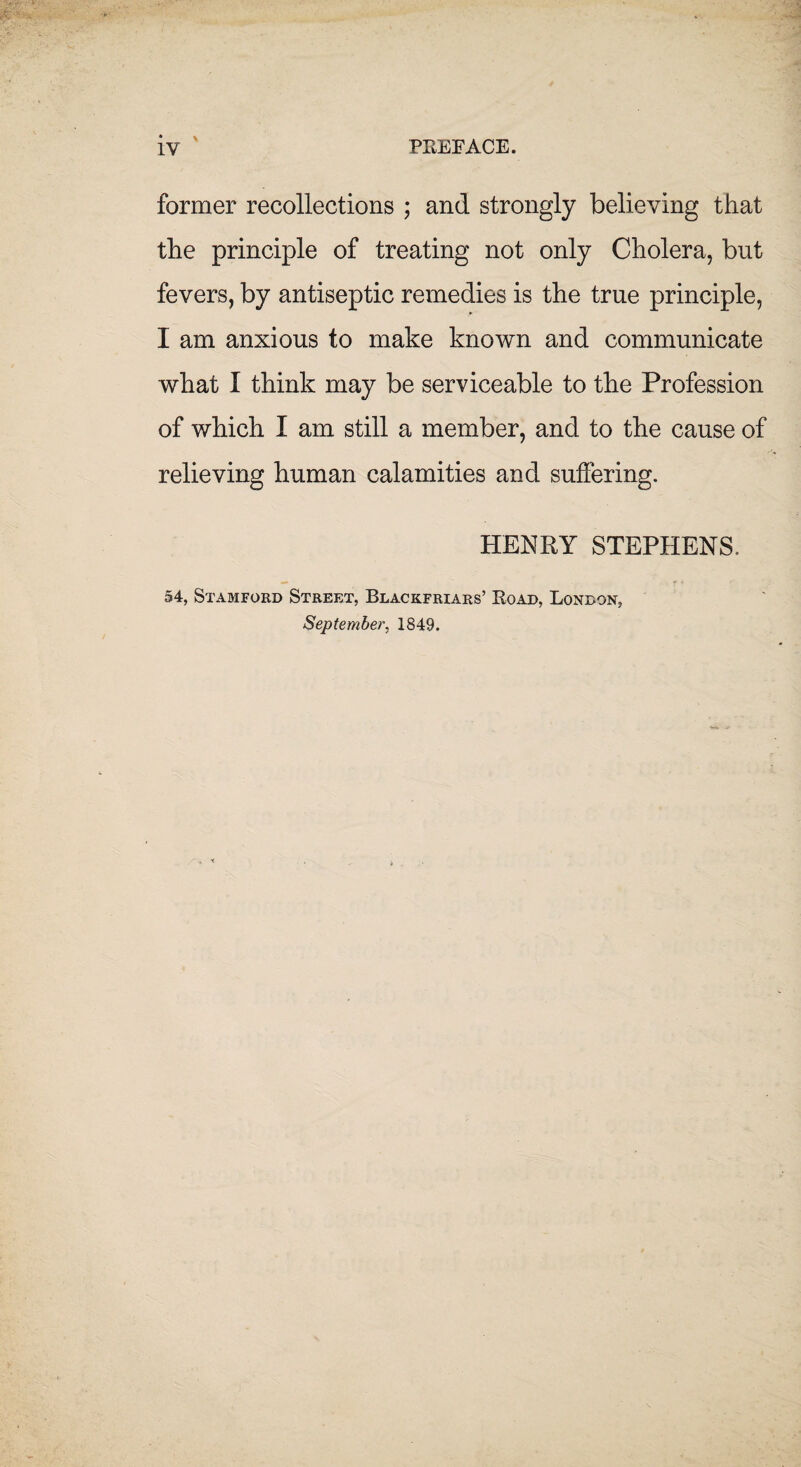 IV PREFACE. \ former recollections ; and strongly believing that the principle of treating not only Cholera, but fevers, by antiseptic remedies is the true principle, I am anxious to make known and communicate what I think may be serviceable to the Profession of which I am still a member, and to the cause of relieving human calamities and suffering. HENRY STEPHENS. 54, Stamford Street, Blackfriars’ Road, London, September, 1849.