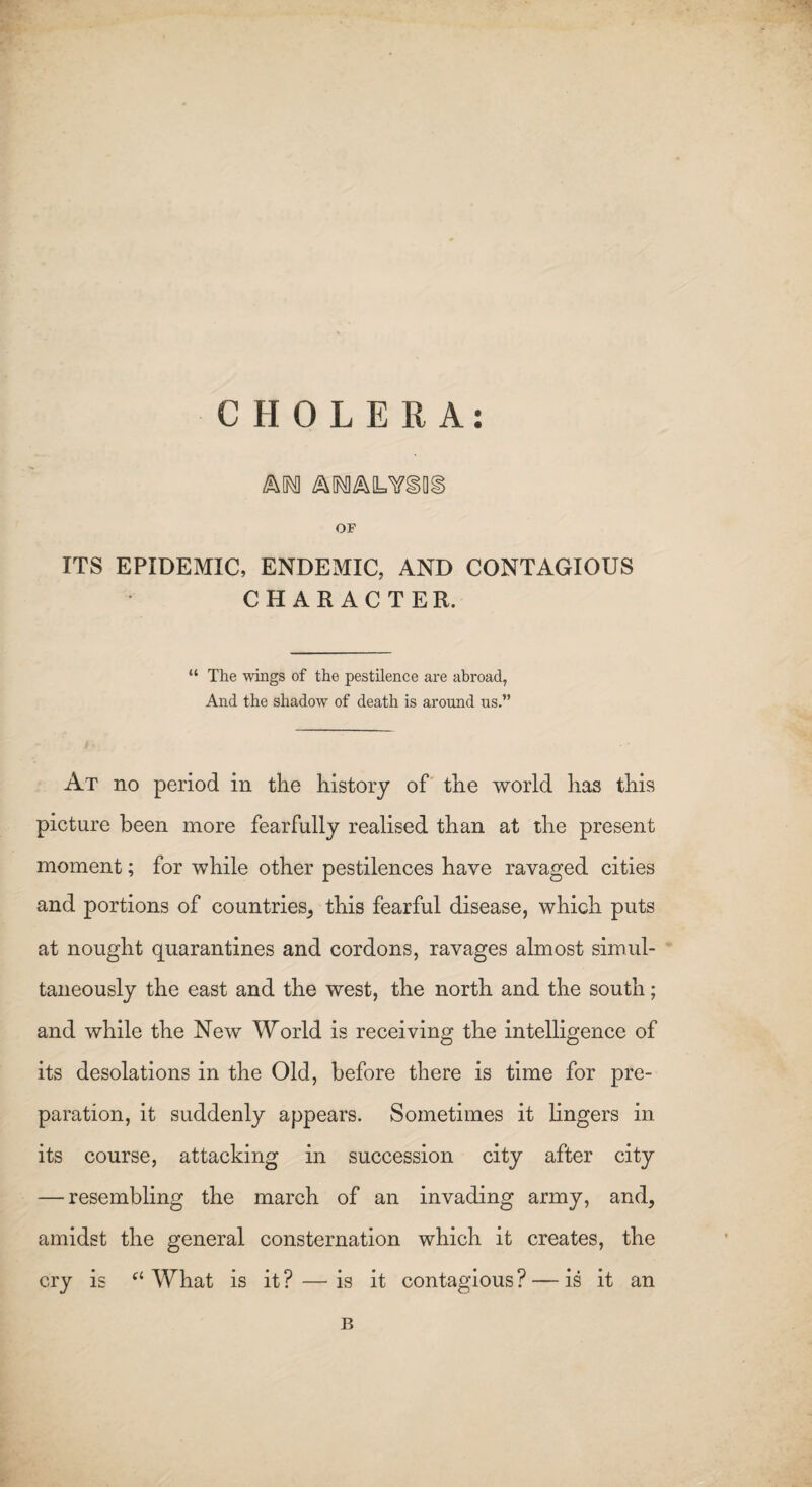 CHOLERA: OF ITS EPIDEMIC, ENDEMIC, AND CONTAGIOUS CHARACTER. “ The wings of the pestilence are abroad, And the shadow of death is around us.” At no period in the history of the world has this picture been more fearfully realised than at the present moment; for while other pestilences have ravaged cities and portions of countries, this fearful disease, which puts at nought quarantines and cordons, ravages almost simul¬ taneously the east and the west, the north and the south; and while the New World is receiving the intelligence of its desolations in the Old, before there is time for pre¬ paration, it suddenly appears. Sometimes it lingers in its course, attacking in succession city after city — resembling the march of an invading army, and, amidst the general consternation which it creates, the cry is a What is it ? — is it contagious ? — is it an B