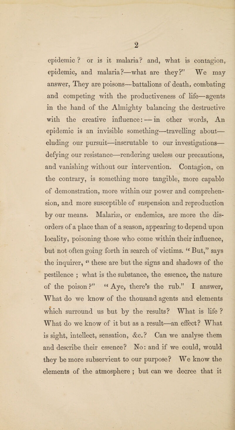 epidemic ? or is it malaria? and, what is contagion, epidemic, and malaria?—what are they?” We may answer, They are poisons—battalions of death, combating and competing with the productiveness of life—agents in the hand of the Almighty balancing the destructive with the creative influence: — in other words, An epidemic is an invisible something—travelling about— eluding our pursuit—inscrutable to our investigations— defying our resistance—rendering useless our precautions, and vanishing without our intervention. Contagion, on the contrary, is something more tangible, more capable of demonstration, more within our power and comprehen¬ sion, and more susceptible of suspension and reproduction by our means. Malarias, or endemics, are more the dis¬ orders of a place than of a season, appearing to depend upon locality, poisoning those who come within their influence, but not often going forth in search of victims. ic But,5’ says the inquirer, c‘ these are but the signs and shadows of the pestilence ; what is the substance, the essence, the nature of the poison ?” u Aye, there’s the rub.55 I answer, What do we know of the thousand agents and elements which surround us but by the results? What is life ? What do we know of it but as a result—an effect? What is sight, intellect, sensation, &c.? Can we analyse them and describe their essence? No: and if we could, would they be more subservient to our purpose ? We know the elements of the atmosphere ; but can we decree that it