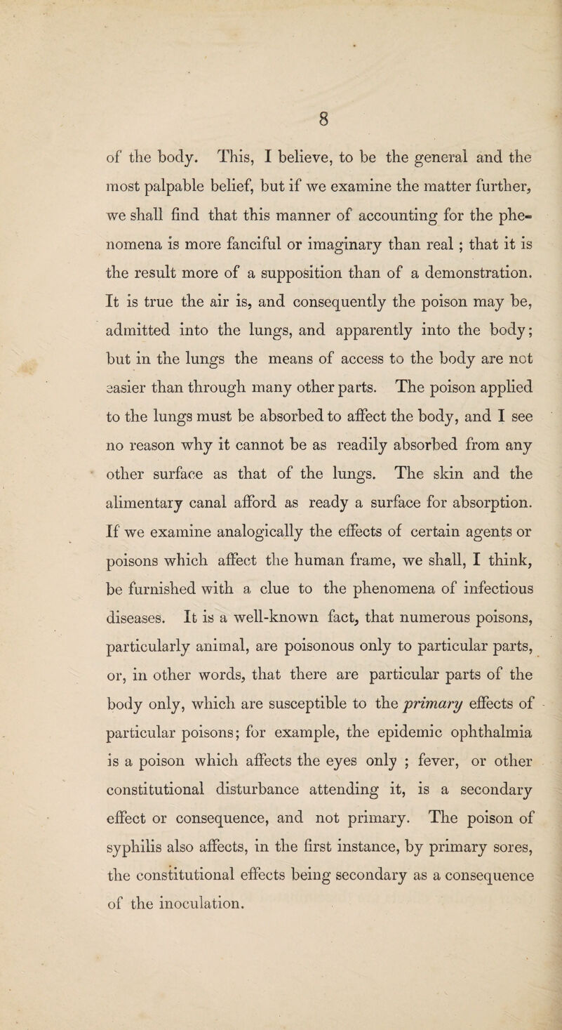 of the body. This, I believe, to be the general and the most palpable belief, but if we examine the matter further, we shall find that this manner of accounting for the phe« nomena is more fanciful or imaginary than real ; that it is the result more of a supposition than of a demonstration. It is true the air is, and consequently the poison may be, admitted into the lungs, and apparently into the body; but in the lungs the means of access to the body are not easier than through many other parts. The poison applied to the lungs must be absorbed to affect the body, and I see no reason why it cannot be as readily absorbed from any other surface as that of the lungs. The skin and the alimentary canal afford as ready a surface for absorption. If we examine analogically the effects of certain agents or poisons which affect the human frame, we shall, I think, be furnished with a clue to the phenomena of infectious diseases. It is a well-known fact, that numerous poisons, particularly animal, are poisonous only to particular parts, or, in other words, that there are particular parts of the body only, which are susceptible to the 'primary effects of particular poisons; for example, the epidemic ophthalmia is a poison which affects the eyes only ; fever, or other constitutional disturbance attending it, is a secondary effect or consequence, and not primary. The poison of syphilis also affects, in the first instance, by primary sores, the constitutional effects being secondary as a consequence of the inoculation.