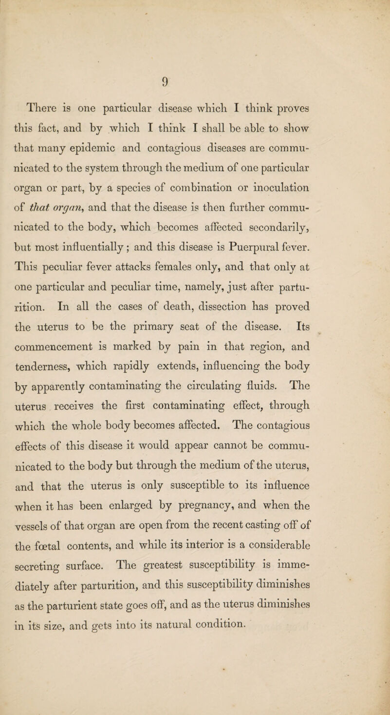 There is one particular disease which I think proves this fact, and by which I think I shall be able to show that many epidemic and contagious diseases are commu¬ nicated to the system through the medium of one particular organ or part, by a species of combination or inoculation of that organ, and that the disease is then further commu¬ nicated to the body, which becomes affected secondarily, but most influentially; and this disease is Puerpural fever. This peculiar fever attacks females only, and that only at one particular and peculiar time, namely, just after partu¬ rition. In all the cases of death, dissection has proved the uterus to be the primary seat of the disease. Its commencement is marked by pain in that region, and tenderness, which rapidly extends, influencing the body by apparently contaminating the circulating fluids. The uterus receives the first contaminating effect, through which the whole body becomes affected. The contagious effects of this disease it would appear cannot be commu¬ nicated to the body but through the medium of the uterus, and that the uterus is only susceptible to its influence when it has been enlarged by pregnancy, and when the vessels of that organ are open from the recent casting off of the foetal contents, and while its interior is a considerable secreting surface. The greatest susceptibility is imme¬ diately after parturition, and this susceptibility diminishes as the parturient state goes off, and as the uterus diminishes in its size, and gets into its natural condition.