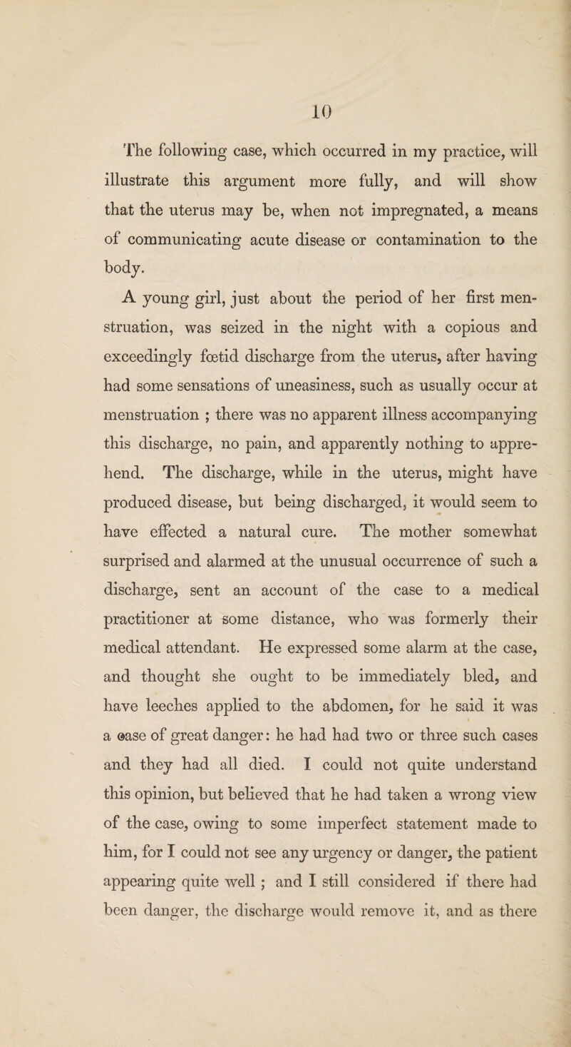 The following case, which occurred in my practice, will illustrate this argument more fully, and will show that the uterus may be, when not impregnated, a means of communicating acute disease or contamination to the body, A young girl, just about the period of her first men¬ struation, was seized in the night with a copious and exceedingly foetid discharge from the uterus, after having had some sensations of uneasiness, such as usually occur at menstruation ; there was no apparent illness accompanying this discharge, no pain, and apparently nothing to appre¬ hend. The discharge, while in the uterus, might have produced disease, but being discharged, it would seem to have effected a natural cure. The mother somewhat surprised and alarmed at the unusual occurrence of such a discharge, sent an account of the case to a medical practitioner at some distance, who was formerly their medical attendant. He expressed some alarm at the case, and thought she ought to be immediately bled, and have leeches applied to the abdomen, for he said it was a ©ase of great danger: he had had two or three such cases and they had all died. I could not quite understand this opinion, but believed that he had taken a wrong view of the case, owing to some imperfect statement made to him, for I could not see any urgency or danger, the patient appearing quite well ; and I still considered if there had been danger, the discharge would remove it, and as there