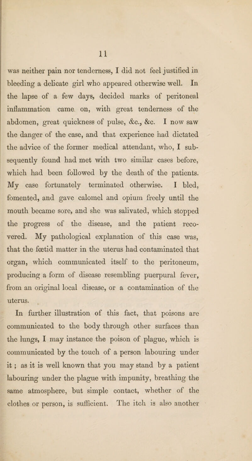 was neither pain nor tenderness, I did not feel justified in bleeding a delicate girl who appeared otherwise well. In the lapse of a few days, decided marks of peritoneal inflammation came on, with great tenderness of the abdomen, great quickness of pulse, &c., &c. I now saw the danger of the case, and that experience had dictated the advice of the former medical attendant, who, I sub¬ sequently found had met with two similar cases before, which had been followed by the death of the patients. My case fortunately terminated otherwise. I bled, fomented, and gave calomel and opium freely until the mouth became sore, and she was salivated, which stopped the progress of the disease, and the patient reco¬ vered. My pathological explanation of this case was, that the foetid matter in the uterus had contaminated that organ, which communicated itself to the peritoneum, producing a form of disease resembling puerpural fever, from an original local disease, or a contamination of the uterus. In further illustration of this fact, that poisons are communicated to the body through other surfaces than the lungs, I may instance the poison of plague, which is communicated by the touch of a person labouring under it ; as it is well known that you may stand by a patient labouring under the plague with impunity, breathing the same atmosphere, but simple contact, whether of the clothes or person, is sufficient. The itch is also another