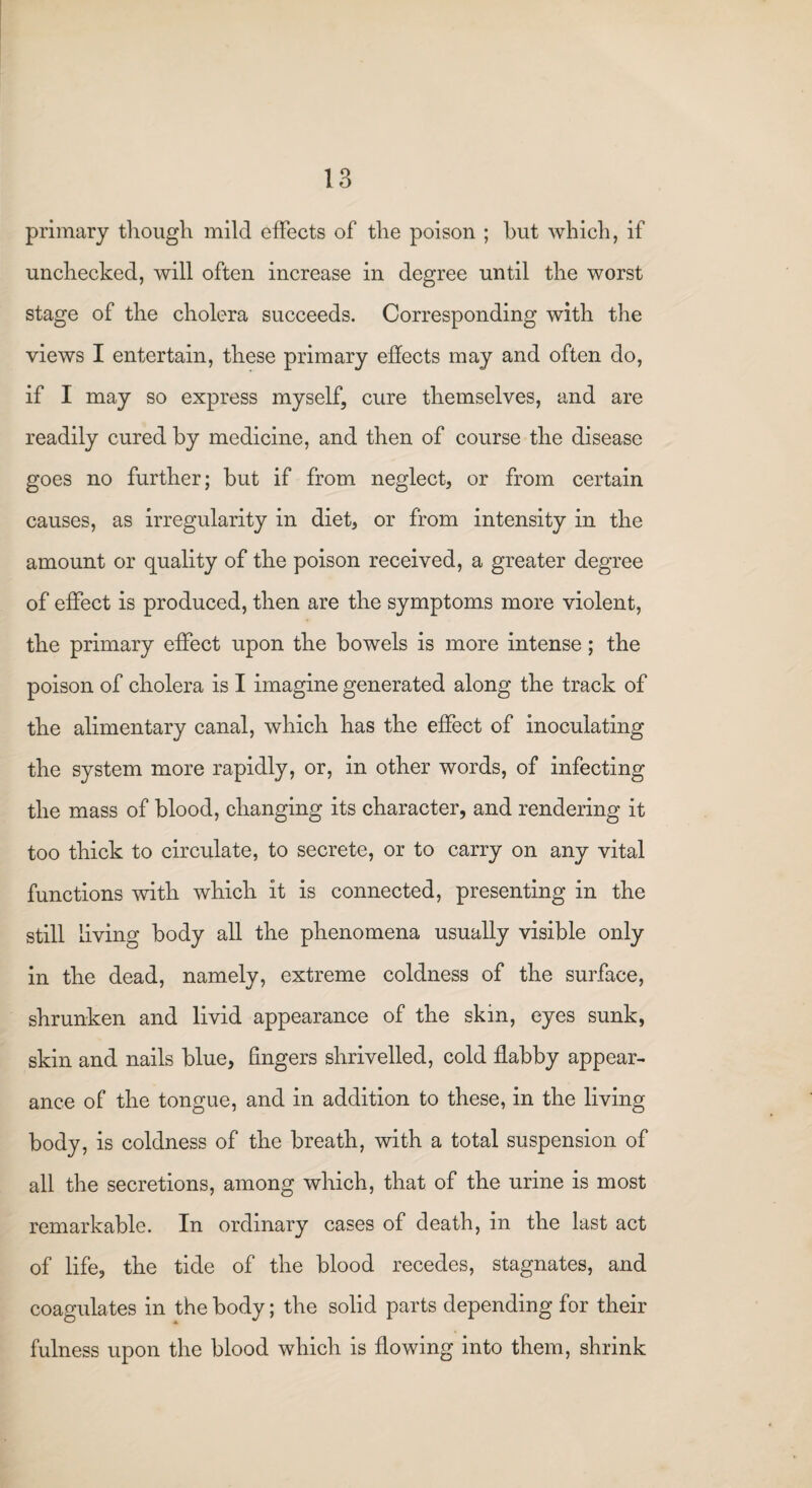 primary though mild effects of the poison ; hut which, if unchecked, will often increase in degree until the worst stage of the cholera succeeds. Corresponding with the views I entertain, these primary effects may and often do, if I may so express myself, cure themselves, and are readily cured by medicine, and then of course the disease goes no further; but if from neglect, or from certain causes, as irregularity in diet, or from intensity in the amount or quality of the poison received, a greater degree of effect is produced, then are the symptoms more violent, the primary effect upon the bowels is more intense; the poison of cholera is I imagine generated along the track of the alimentary canal, which has the effect of inoculating the system more rapidly, or, in other words, of infecting the mass of blood, changing its character, and rendering it too thick to circulate, to secrete, or to carry on any vital functions with which it is connected, presenting in the still living body all the phenomena usually visible only in the dead, namely, extreme coldness of the surface, shrunken and livid appearance of the skin, eyes sunk, skin and nails blue, fingers shrivelled, cold flabby appear¬ ance of the tongue, and in addition to these, in the living body, is coldness of the breath, with a total suspension of all the secretions, among which, that of the urine is most remarkable. In ordinary cases of death, in the last act of life, the tide of the blood recedes, stagnates, and coagulates in the body; the solid parts depending for their fulness upon the blood which is flowing into them, shrink