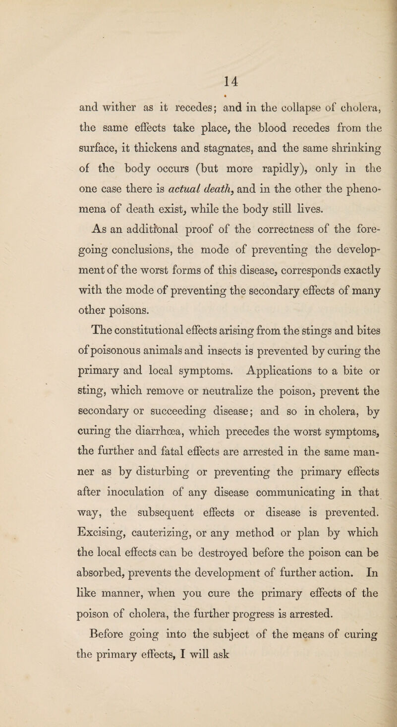 and wither as it recedes; and in the collapse of cholera, the same effects take place, the blood recedes from the surface, it thickens and stagnates, and the same shrinking of the body occurs (but more rapidly), only in the one case there is actual death, and in the other the pheno¬ mena of death exist, while the body still lives. As an additional proof of the correctness of the fore¬ going conclusions, the mode of preventing the develop¬ ment of the worst forms of this disease, corresponds exactly with the mode of preventing the secondary effects of many other poisons. The constitutional effects arising from the stings and bites of poisonous animals and insects is prevented by curing the primary and local symptoms. Applications to a bite or sting, which remove or neutralize the poison, prevent the secondary or succeeding disease; and so in cholera, by curing the diarrhcea, which precedes the worst symptoms, the further and fatal effects are arrested in the same man¬ ner as by disturbing or preventing the primary effects after inoculation of any disease communicating in that way, the subsequent effects or disease is prevented. Excising, cauterizing, or any method or plan by which the local effects can be destroyed before the poison can be absorbed, prevents the development of further action. In like manner, when you cure the primary effects of the poison of cholera, the further progress is arrested. Before going into the subject of the means of curing the primary effects, I will ask