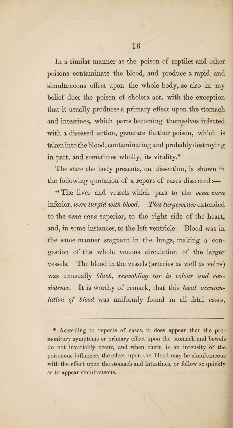 In a similar manner as the poison of reptiles and other poisons contaminate the blood, and produce a rapid and simultaneous effect upon the whole body, so also in my belief does the poison of cholera act, with the exception that it usually produces a primary effect upon the stomach and intestines, which parts becoming themselves infected with a diseased action, generate further poison, which is taken into the blood, contaminating and probably destroying in part, and sometimes wholly, its vitality/ The state the body presents, on dissection, is shown in the following quotation of a report of cases dissected u The liver and vessels which pass to the vena cava inferior, were turgid with blood. This turgescence extended to the vena cava superior, to the right side of the heart, and, in some instances, to the left ventricle. Blood was in the same manner stagnant in the lungs, making a con¬ gestion of the whole venous circulation of the larger vessels. The blood in the vessels (arteries as well as veins) was unusually black, resembling tar in colour and con¬ sistence. It is worthy of remark, that this local accumu¬ lation of blood was uniformly found in all fatal cases, * According to reports of cases, it does appear that the pre¬ monitory symptoms or primary effect upon the stomach and bowels do not invariably occur, and when there is an intensity of the poisonous influence, the effect upon the blood may be simultaneous with the effect upon the stomach and intestines, or follow so quickly as to appear simultaneous.