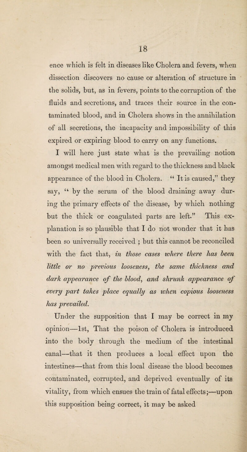 ence which is felt in diseases like Cholera and fevers, when dissection discovers no cause or alteration of structure in the solids, but, as in fevers, points to the corruption of the fluids and secretions, and traces their source in the con¬ taminated blood, and in Cholera shows in the annihilation of all secretions, the incapacity and impossibility of this expired or expiring blood to carry on any functions. I will here just state what is the prevailing notion amongst medical men with regard to the thickness and black appearance of the blood in Cholera. “ It is caused,” they say, u by the serum of the blood draining away dur¬ ing the primary effects of the disease, by which nothing but the thick or coagulated parts are left.” This ex¬ planation is so plausible that I do not wonder that it has been so universally received ; but this cannot be reconciled with the fact that, in those cases where there has been little or no previous looseness, the same thickness and dark appearance of the blood, and shrunk appearance of every part takes place equally as when copious looseness has prevailed. Under the supposition that I may be correct in my opinion—1st, That the poison of Cholera is introduced into the body through the medium of the intestinal canal—that it then produces a local effect upon the intestines—that from this local disease the blood becomes contaminated, corrupted, and deprived eventually of its vitality, from which ensues the train of fatal effects;—upon this supposition being correct, it may be asked
