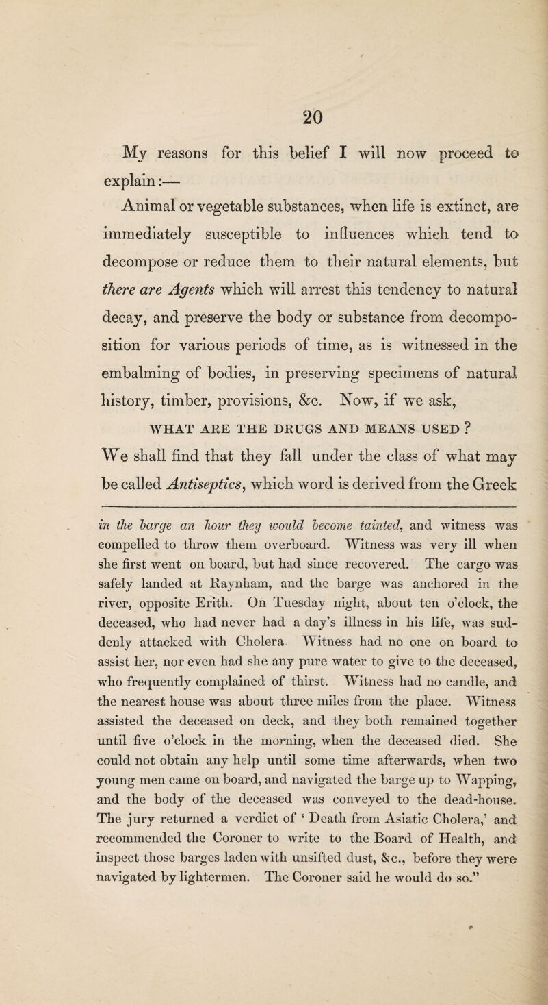 My reasons for this belief I will now proceed to explain Animal or vegetable substances, when life is extinct, are immediately susceptible to influences which tend to decompose or reduce them to their natural elements, but there are Agents which will arrest this tendency to natural decay, and preserve the body or substance from decompo¬ sition for various periods of time, as is witnessed in the embalming of bodies, in preserving specimens of natural history, timber, provisions, &c. Now, if we ask, WHAT ARE THE DRUGS AND MEANS USED ? We shall find that they fall under the class of what may be called Antiseptics, which word is derived from the Greek in the barge an hour they would become tainted, and witness was compelled to throw them overboard. Witness was very ill when she first went on board, but had since recovered. The cargo was safely landed at Raynliam, and the barge was anchored in the river, opposite Erith. On Tuesday night, about ten o’clock, the deceased, who had never had a day’s illness in his life, was sud¬ denly attacked with Cholera Witness had no one on board to assist her, nor even had she any pure water to give to the deceased, who frequently complained of thirst. Witness had no candle, and the nearest house was about three miles from the place. Witness assisted the deceased on deck, and they both remained together until five o’clock in the morning, when the deceased died. She could not obtain any help until some time afterwards, when two young men came on board, and navigated the barge up to Wapping, and the body of the deceased was conveyed to the dead-house. The jury returned a verdict of ‘ Death from Asiatic Cholera,’ and recommended the Coroner to write to the Board of Health, and inspect those barges laden with unsifted dust, &c., before they were navigated by lightermen. The Coroner said he would do so.”
