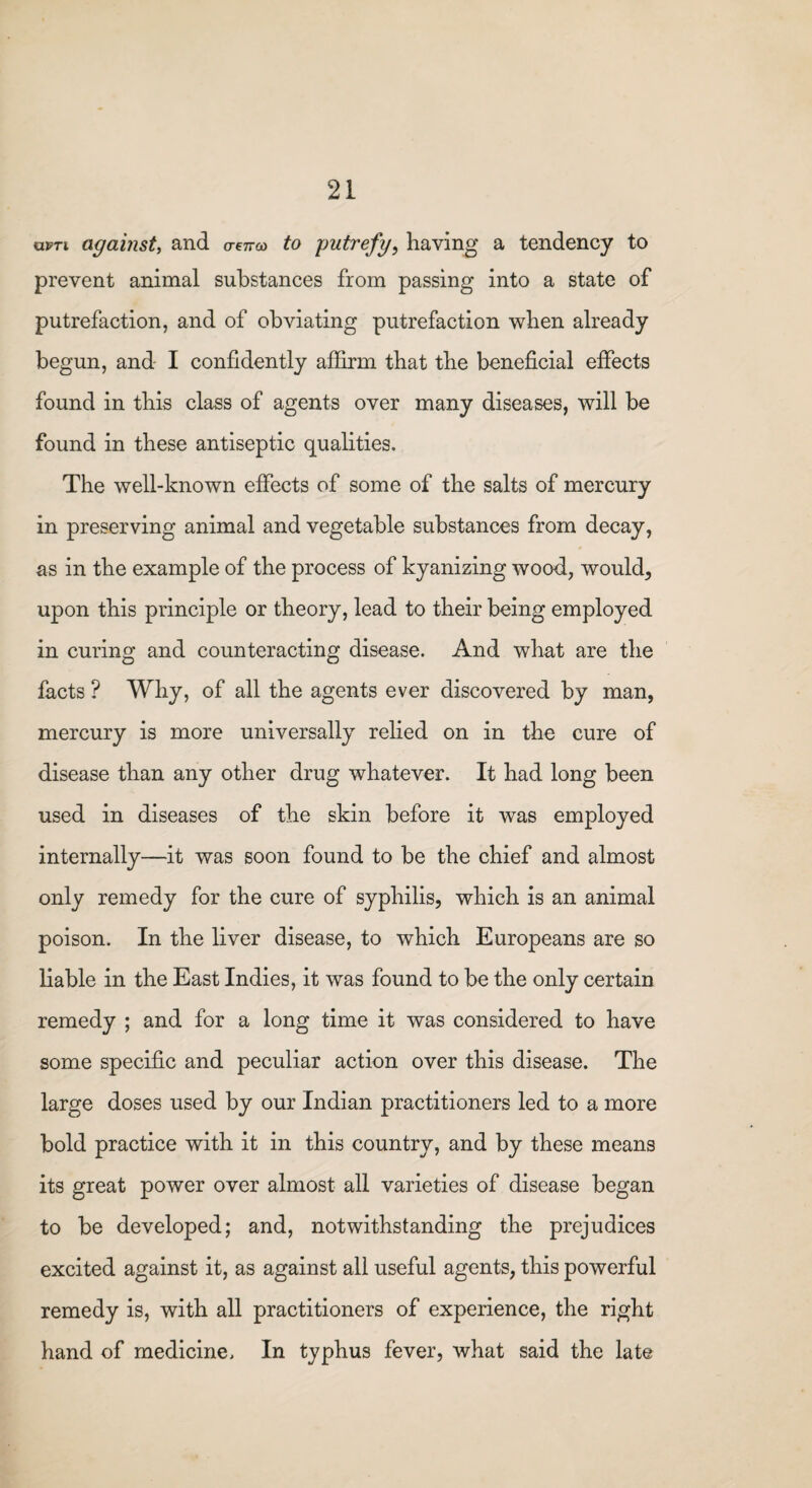 kivti against, and owo) to putrefy, having a tendency to prevent animal substances from passing into a state of putrefaction, and of obviating putrefaction when already begun, and I confidently affirm that the beneficial effects found in this class of agents over many diseases, will be found in these antiseptic qualities. The well-known effects of some of the salts of mercury in preserving animal and vegetable substances from decay, as in the example of the process of kyanizing wood, would, upon this principle or theory, lead to their being employed in curing and counteracting disease. And what are the facts ? Why, of all the agents ever discovered by man, mercury is more universally relied on in the cure of disease than any other drug whatever. It had long been used in diseases of the skin before it was employed internally—it was soon found to be the chief and almost only remedy for the cure of syphilis, which is an animal poison. In the liver disease, to which Europeans are so liable in the East Indies, it was found to be the only certain remedy ; and for a long time it was considered to have some specific and peculiar action over this disease. The large doses used by our Indian practitioners led to a more bold practice with it in this country, and by these means its great power over almost all varieties of disease began to be developed; and, notwithstanding the prejudices excited against it, as against all useful agents, this powerful remedy is, with all practitioners of experience, the right hand of medicine. In typhus fever, what said the late
