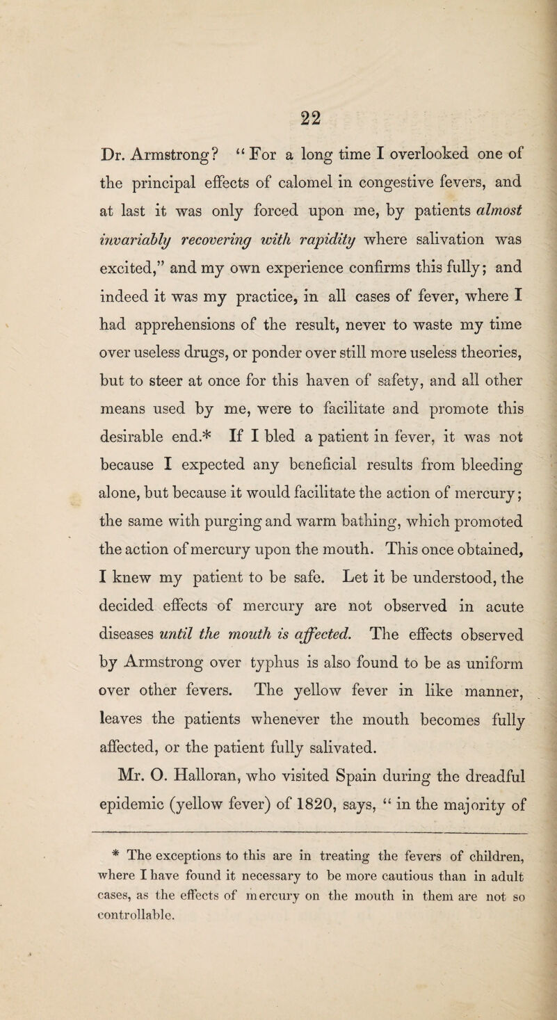 Dr. Armstrong? 11 For a long time I overlooked one of the principal effects of calomel in congestive fevers, and at last it was only forced upon me, by patients almost invariably recovering with rapidity where salivation was excited,” and my own experience confirms this fully; and indeed it was my practice, in all cases of fever, where I had apprehensions of the result, never to waste my time over useless drugs, or ponder over still more useless theories, but to steer at once for this haven of safety, and all other means used by me, were to facilitate and promote this desirable end.* If I bled a patient in fever, it was not because I expected any beneficial results from bleeding alone, but because it would facilitate the action of mercury; the same with purging and warm bathing, which promoted the action of mercury upon the mouth. This once obtained, I knew my patient to be safe. Let it be understood, the decided effects of mercury are not observed in acute diseases until the mouth is affected. The effects observed by Armstrong over typhus is also found to be as uniform over other fevers. The yellow fever in like manner, leaves the patients whenever the mouth becomes fully affected, or the patient fully salivated. Mr. O. Halloran, who visited Spain during the dreadful epidemic (yellow fever) of 1820, says, “ in the majority of * The exceptions to this are in treating the fevers of children, where I have found it necessary to be more cautious than in adult cases, as the effects of mercury on the mouth in them are not so controllable.