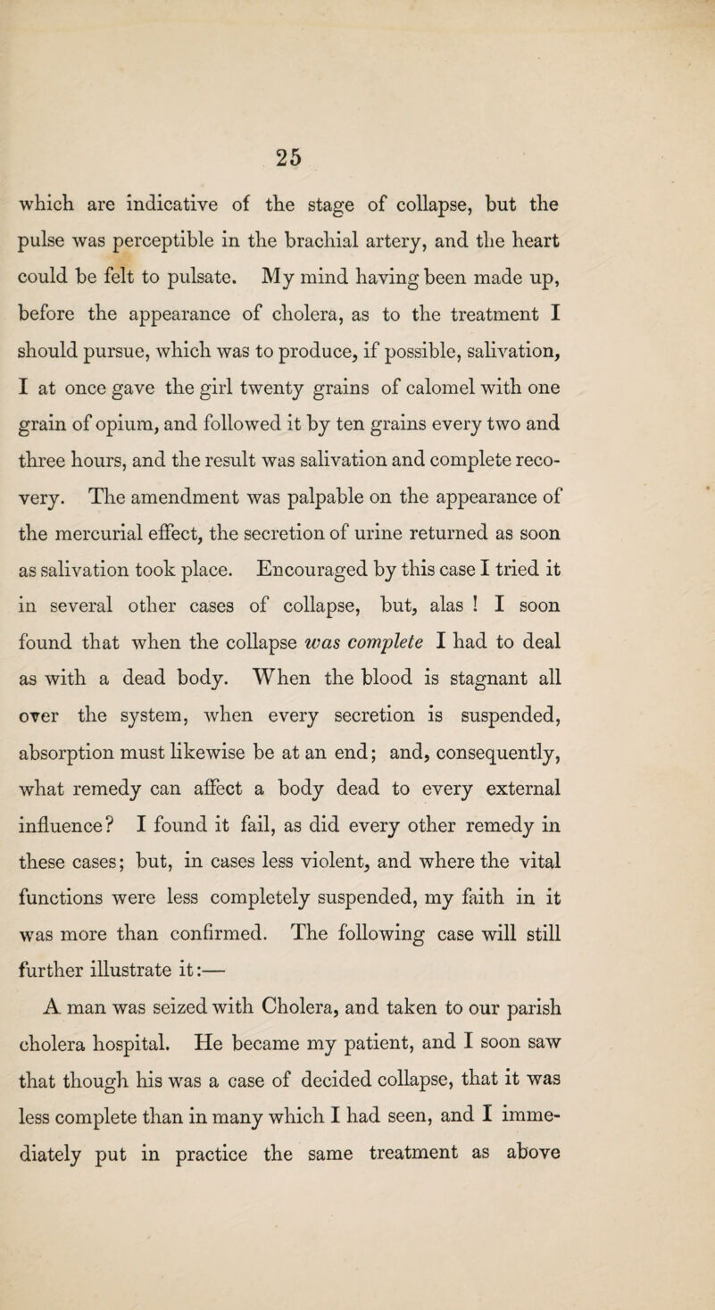 which are indicative of the stage of collapse, but the pulse was perceptible in the brachial artery, and the heart could be felt to pulsate. My mind having been made up, before the appearance of cholera, as to the treatment I should pursue, which was to produce, if possible, salivation, I at once gave the girl twenty grains of calomel with one grain of opium, and followed it by ten grains every two and three hours, and the result was salivation and complete reco¬ very. The amendment was palpable on the appearance of the mercurial effect, the secretion of urine returned as soon as salivation took place. Encouraged by this case I tried it in several other cases of collapse, but, alas ! I soon found that when the collapse was complete I had to deal as with a dead body. When the blood is stagnant all over the system, when every secretion is suspended, absorption must likewise be at an end; and, consequently, what remedy can affect a body dead to every external influence? I found it fail, as did every other remedy in these cases; but, in cases less violent, and where the vital functions were less completely suspended, my faith in it was more than confirmed. The following case will still further illustrate it:— A man was seized with Cholera, and taken to our parish cholera hospital. He became my patient, and I soon saw that though his was a case of decided collapse, that it was less complete than in many which I had seen, and I imme¬ diately put in practice the same treatment as above