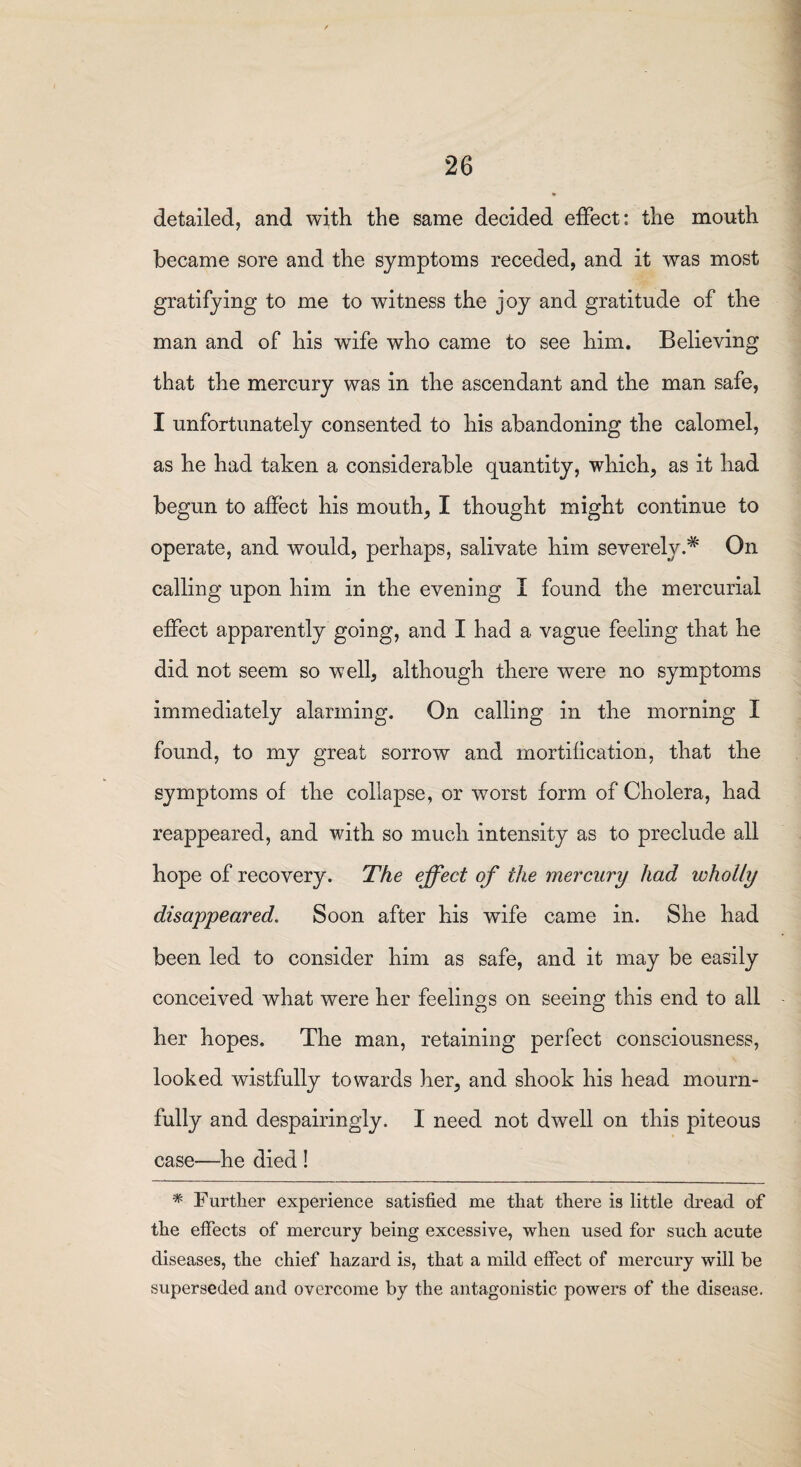 detailed, and with the same decided effect: the mouth became sore and the symptoms receded, and it was most gratifying to me to witness the joy and gratitude of the man and of his wife who came to see him. Believing that the mercury was in the ascendant and the man safe, I unfortunately consented to his abandoning the calomel, as he had taken a considerable quantity, which, as it had begun to affect his mouth, I thought might continue to operate, and would, perhaps, salivate him severely.* On calling upon him in the evening I found the mercurial effect apparently going, and I had a vague feeling that he did not seem so well, although there were no symptoms immediately alarming. On calling in the morning I found, to my great sorrow and mortification, that the symptoms of the collapse, or worst form of Cholera, had reappeared, and with so much intensity as to preclude all hope of recovery. The effect of the mercury had wholly disappeared. Soon after his wife came in. She had been led to consider him as safe, and it may be easily conceived what were her feelings on seeing this end to all her hopes. The man, retaining perfect consciousness, looked wistfully towards her, and shook his head mourn¬ fully and despairingly. I need not dwell on this piteous case—he died ! * Further experience satisfied me that there is little dread of the effects of mercury being excessive, when used for such acute diseases, the chief hazard is, that a mild effect of mercury will be superseded and overcome by the antagonistic powers of the disease.