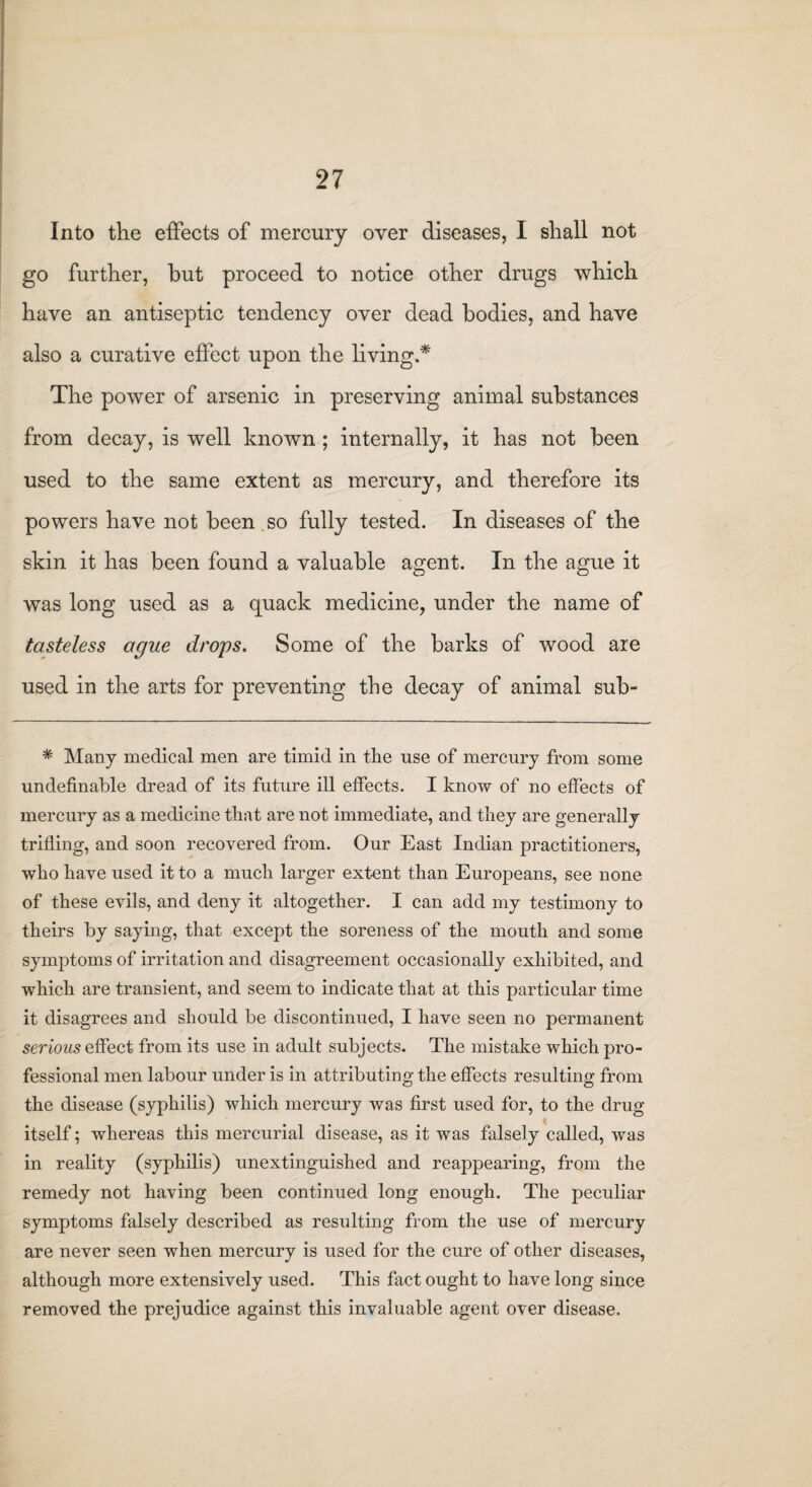 Into the effects of mercury over diseases, I shall not go further, hut proceed to notice other drugs which have an antiseptic tendency over dead bodies, and have also a curative effect upon the living.* The power of arsenic in preserving animal substances from decay, is well known ; internally, it has not been used to the same extent as mercury, and therefore its powers have not been , so fully tested. In diseases of the skin it has been found a valuable agent. In the ague it was long used as a quack medicine, under the name of tasteless ague drops. Some of the barks of wood are used in the arts for preventing the decay of animal sub- * Many medical men are timid in tlie use of mercury from some unclefinable dread of its future ill effects. I know of no effects of mercury as a medicine that are not immediate, and they are generally trifling, and soon recovered from. Our East Indian practitioners, who have used it to a much larger extent than Europeans, see none of these evils, and deny it altogether. I can add my testimony to theirs by saying, that except the soreness of the mouth and some symptoms of irritation and disagreement occasionally exhibited, and which are transient, and seem to indicate that at this particular time it disagrees and should be discontinued, I have seen no permanent serious effect from its use in adult subjects. The mistake which pro¬ fessional men labour under is in attributing the effects resulting from the disease (syphilis) which mercury was first used for, to the drug itself; whereas this mercurial disease, as it was falsely called, was in reality (syphilis) unextinguished and reappearing, from the remedy not having been continued long enough. The peculiar symptoms falsely described as resulting from the use of mercury are never seen when mercury is used for the cure of other diseases, although more extensively used. This fact ought to have long since removed the prejudice against this invaluable agent over disease.