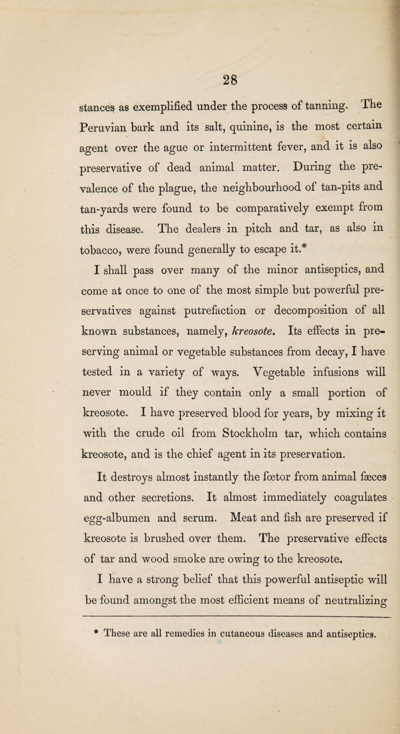 stances as exemplified under the process of tanning. The Peruvian bark and its salt, quinine, is the most certain agent over the ague or intermittent fever, and it is also preservative of dead animal matter. During the pre¬ valence of the plague, the neighbourhood of tan-pits and tan-yards were found to be comparatively exempt from this disease. The dealers in pitch and tar, as also in tobacco, were found generally to escape it.* I shall pass over many of the minor antiseptics, and come at once to one of the most simple but powerful pre¬ servatives against putrefaction or decomposition of all known substances, namely, kreosote, Its effects in pre¬ serving animal or vegetable substances from decay, I have tested in a variety of ways. Vegetable infusions will never mould if they contain only a small portion of kreosote. I have preserved blood for years, by mixing it with the crude oil from Stockholm tar, which contains kreosote, and is the chief agent in its preservation. It destroys almost instantly the foetor from animal faeces and other secretions. It almost immediately coagulates egg-albumen and serum. Meat and fish are preserved if kreosote is brushed over them. The preservative effects of tar and wood smoke are owing to the kreosote. I have a strong belief that this powerful antiseptic will be found amongst the most efficient means of neutralizing * These are all remedies in cutaneous diseases and antiseptics.