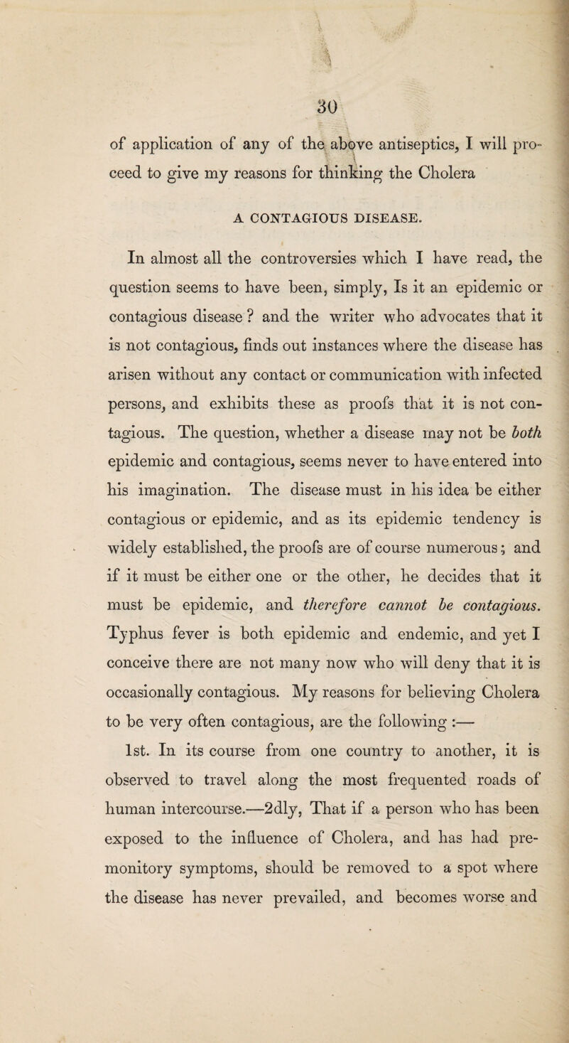 of application of any of the above antiseptics, I will pro¬ ceed to give my reasons for thinking the Cholera A CONTAGIOUS DISEASE. In almost all the controversies which I have read, the question seems to have been, simply, Is it an epidemic or contagious disease ? and the writer who advocates that it is not contagious, finds out instances where the disease has arisen without any contact or communication with infected persons, and exhibits these as proofs that it is not con¬ tagious. The question, whether a disease may not be both epidemic and contagious, seems never to have entered into his imagination. The disease must in his idea be either contagious or epidemic, and as its epidemic tendency is widely established, the proofs are of course numerous; and if it must be either one or the other, he decides that it must be epidemic, and therefore cannot be contagious. Typhus fever is both epidemic and endemic, and yet I conceive there are not many now who will deny that it is occasionally contagious. My reasons for believing Cholera to be very often contagious, are the following :— 1st. In its course from one country to another, it is observed to travel along the most frequented roads of human intercourse.—2dly, That if a person who has been exposed to the influence of Cholera, and has had pre¬ monitory symptoms, should be removed to a spot where the disease has never prevailed, and becomes worse and